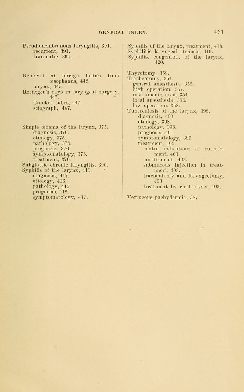 Pseudomembranous laryngitis, 391. recurrent, 391. traumatic, 391. Removal of foreign bodies from oesophagus, 448. larynx, 445. Roentgen's rays in laryngeal surgerv. 447. Crookes tubes, 447. sciagraph, 447. Simple oedema of the larynx, 375. diagnosis, 376. etiology, 375. pathology, 375. prognosis, 376. symptomatology, 375. treatment, 376. Subglottic chronic laryngitis, 390. Syphilis of the larynx, 415. diagnosis, 417. etiology, 416. pathology, 415. prognosis, 418. symptomatology, 417. Syphilis of the larynx, treatment, 418. Syphilitic laryngeal stenosis, 419. Syphilis, congenital, of the larynx, 420. Thyrotomy, 358. Tracheotomy, 354. general anaesthesia,. 355. high operation, 357. instruments used, 354. local anaesthesia, 356. low operation, 358. Tuberculosis of the larynx, 398. diagnosis, 400. etiology, 398. pathology, 398. prognosis, 401. symptomatology, 399. treatment, 402. contra - indications of curette- ment, 403. curettement, 403. submucous injection in treat- ment, 403. tracheotomy and laryngectomy, 403. treatment by electrolysis, 403. Verrucous pachydermia, 387.