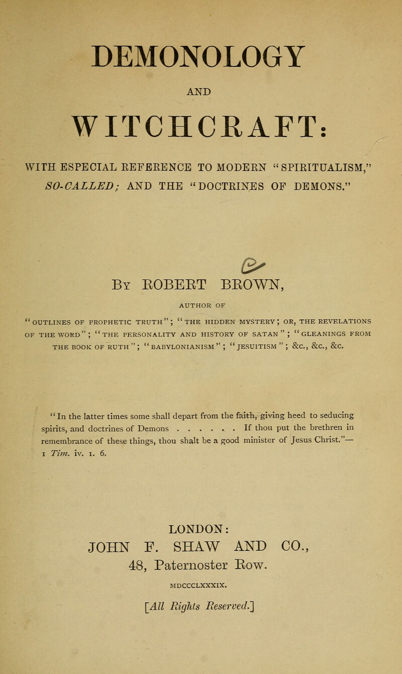 DEMONOLOGY AND WITCHCRAFT: WITH ESPECIAL EEFBRENCE TO MODERN SPIRITUALISM, SO-CALLED; AND THE DOCTRINES OF DEMONS. By EOBEET BEOWN, AUTHOR OF outlines of prophetic truth; the hidden mystery; or, the revelations OF the word; the personality and history of SATAN  ; gleanings from the book of ruth  ;  babylonianism  ; Jesuitism  ; &c., &c., &c. In the latter times some shall depart from the faith, giving heed to seducing spirits, and doctrines of Demons If thou put the brethren in remembrance of these things, thou shalt be a good minister of Jesus Christ.— I Tivi. iv, I. 6. LONDON: JOHN F. SHAW AND CO., 48, Paternoster Eow. mdccclxxxix. [4-11 PdgJits Reserved.']