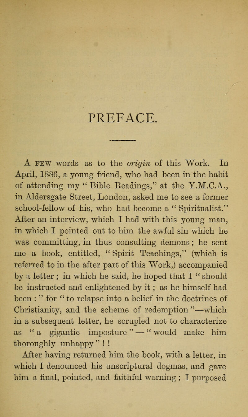 PREFACE. A FEW words as to the origin of this Work. In April, 1886, a young friend, who had been in the habit of attending my '' Bible Eeadings, at the Y.M.C.A., in Aldersgate Street, London, asked me to see a former school-fellow of his, who had become a '' SpiritnaHst. After an interview, which I had with this young man, in which I pointed out to him the awful sin which he was committing, in thus consulting demons; he sent me a book, entitled,  Spirit Teachings, (which is referred to in the after part of this Work,) accompanied by a letter ; in which he said, he hoped that I '' should be instructed and enlightened by it; as he himself had been :  for  to relapse into a belief in the doctrines of Christianity, and the scheme of redemption ''—which in a subsequent letter, he scrupled not to characterize as a gigantic imposture — would make him thoroughly unhappy ! ! After having returned him the book, with a letter, in which I denounced his unscriptural dogxaas, and gave