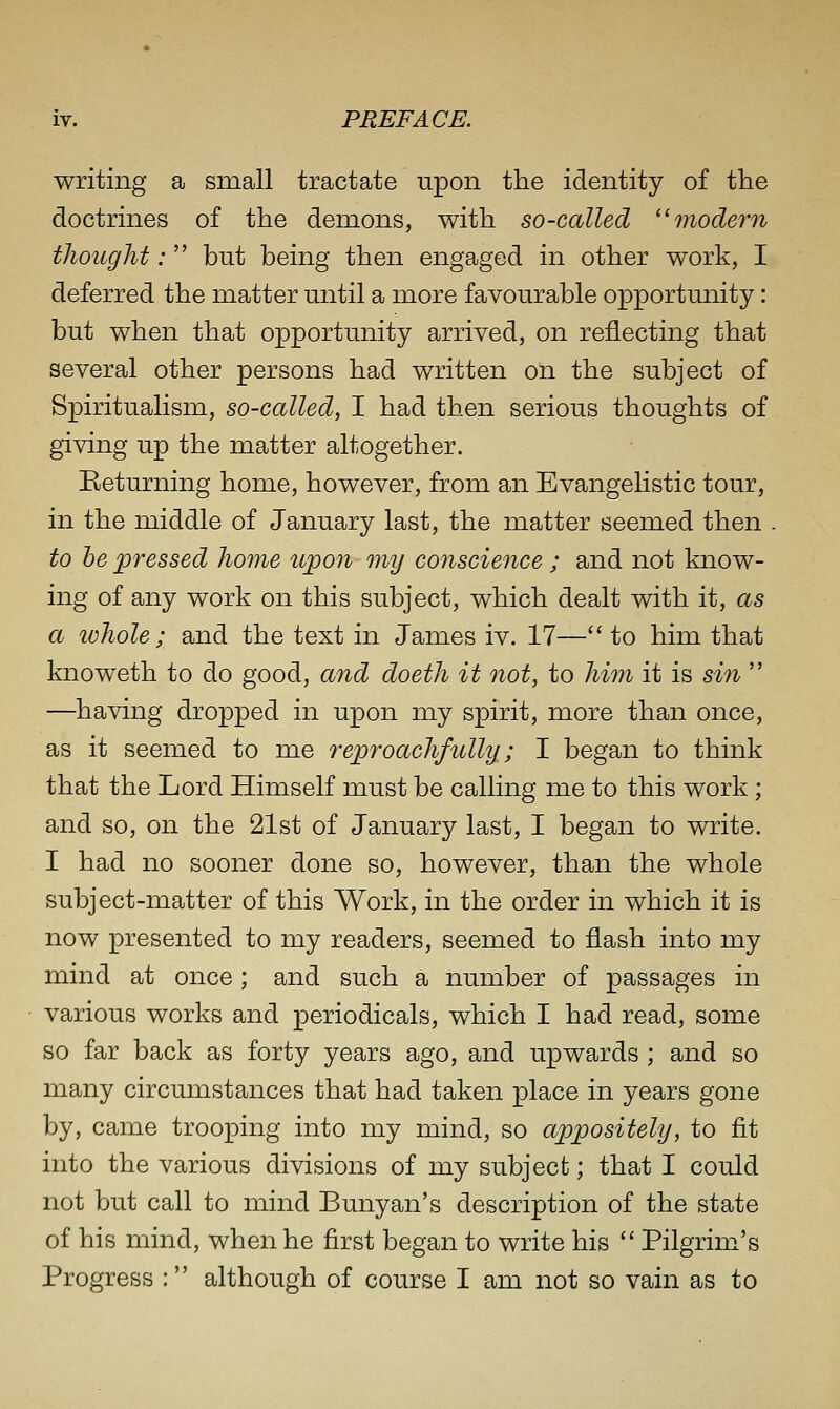 writing a small tractate upon the identity of the doctrines of the demons, with so-called ^'modern thought: but being then engaged in other work, I deferred the matter until a more favourable opportunity: but when that opportunity arrived, on reflecting that several other persons had written on the subject of Spiritualism, so-called, I had then serious thoughts of giving up the matter altogether. Returning home, however, from an Evangelistic tour, in the middle of January last, the matter seemed then . to he pressed home upon my conscience ; and not know- ing of any work on this subject, which dealt with it, as a whole ; and the text in James iv. 17— to him that knoweth to do good, and doeth it not, to him it is sin  —having dropped in upon my spirit, more than once, as it seemed to me reproachfully; I began to think that the Lord Himself must be calling me to this work; and so, on the 21st of January last, I began to write. I had no sooner done so, however, than the whole subject-matter of this Work, in the order in which it is now presented to my readers, seemed to flash into my mind at once; and such a number of passages in various works and periodicals, which I had read, some so far back as forty years ago, and upwards ; and so many circumstances that had taken place in years gone by, came trooping into my mind, so appositely, to fit into the various divisions of my subject; that I could not but call to mind Bunyan's description of the state of his mind, when he first began to write his  Pilgrim's Progress : although of course I am not so vain as to