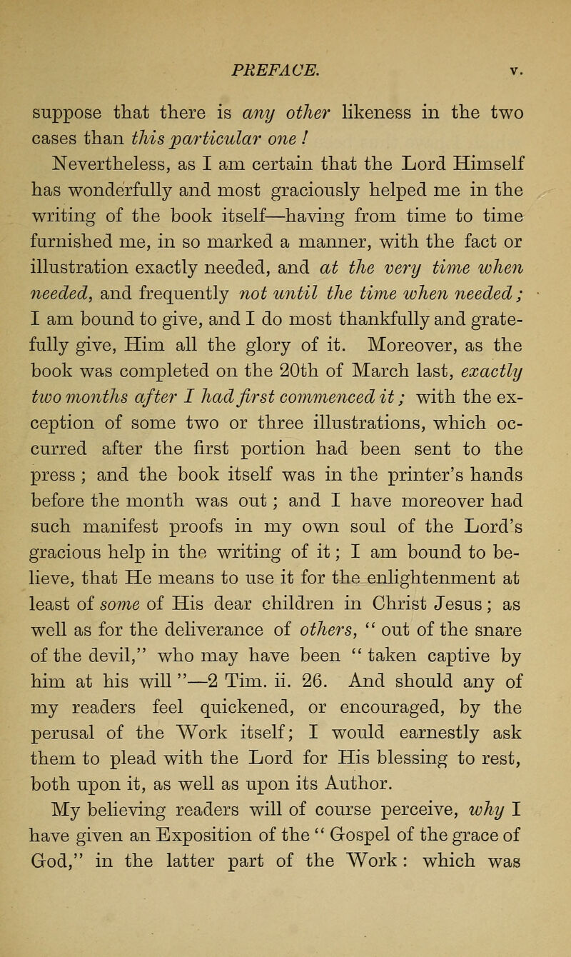 suppose that there is any other likeness in the two cases than this particular one I Nevertheless, as I am certain that the Lord Himself has wonderfully and most graciously helped me in the writing of the book itself—having from time to time furnished me, in so marked a manner, with the fact or illustration exactly needed, and at the very time when needed, and frequently not until the time when needed ; I am bound to give, and I do most thankfully and grate- fully give. Him all the glory of it. Moreover, as the book was completed on the 20th of March last, exactly two months after I had first commenced it; with the ex- ception of some two or three illustrations, which oc- curred after the first portion had been sent to the press ; and the book itself was in the printer's hands before the month was out; and I have moreover had such manifest proofs in my own soul of the Lord's gracious help in the writing of it; I am bound to be- lieve, that He means to use it for the enlightenment at least of some of His dear children in Christ Jesus; as well as for the deliverance of others,  out of the snare of the devil, who may have been taken captive by him at his will —2 Tim. ii. 26. And should any of my readers feel quickened, or encouraged, by the perusal of the Work itself; I would earnestly ask them to plead with the Lord for His blessing to rest, both upon it, as well as upon its Author. My believing readers will of course perceive, why I have given an Exposition of the  Gospel of the grace of God, in the latter part of the Work : which was