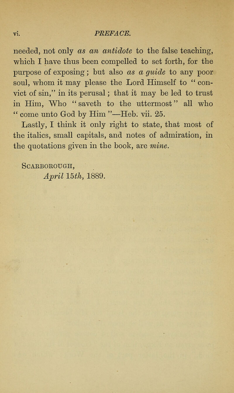 needed, not only as an antidote to the false teaching, which I have thus been compelled to set forth, for the purpose of exposing; but also as a guide to any poor soul, whom it may please the Lord Himself to  con- vict of sin, in its perusal; that it may be led to trust in Him, Who  saveth to the uttermost all who  come unto God by Him —Heb. vii. 25. Lastly, I think it only right to state, that most of the italics, small capitals, and notes of admiration, in the quotations given in the book, are mine. SCAEBOEOUGH, April 15th, 1889.