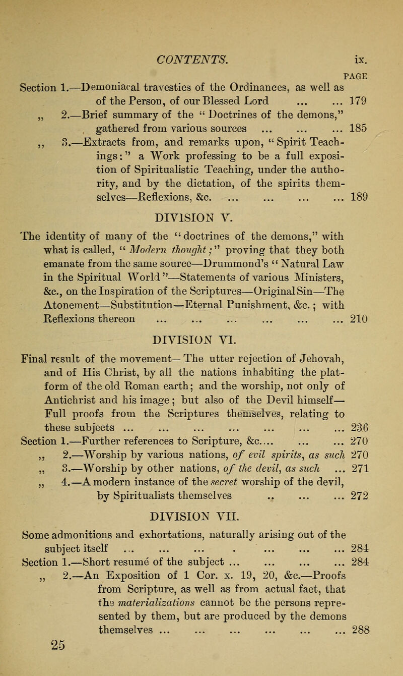 PAGE Section 1.—Demoniacal travesties of the Ordinances, as well as of the Person, of our Blessed Lord ... ... 179 „ 2.—Brief summary of the  Doctrines of the demons, gathered from various sources ... ... ... 185 ,, 3.—Extracts from, and remarks upon,  Spirit Teach- ings : a Work professing to be a full exposi- tion of Spiritualistic Teaching, under the autho- rity, and by the dictation, of the spirits them- selves—Reflexions, &c. ... ... ... ... 189 DIVISION Y. The identity of many of the doctrines of the demons, with what is called, ^'■Modern thought;'''' proving that they both emanate from the same source—Drummond's  Natural Law in the Spiritual World—Statements of various Ministers, &c., on the Inspiration of the Scriptures—Original Sin—The Atonement—Substitution—Eternal Punishment, &c.; with Reflexions thereon ... ... ... 210 DIVISION VI. Final result of the movement— The utter rejection of Jehovah, and of His Christ, by all the nations inhabiting the plat- form of the old Roman earth; and the worship, not only of Antichrist and his image ; but also of the Devil himself— Full proofs from the Scriptures themselves, relating to these subjects ... ... ... ... ... ... ... 236 Section 1.—Further references to Scripture, &c.... ... ... 270 ,, 2.—Worship by various nations, of evil spirits^ as such 270 „ 3.—Worship by other nations, of the devil, as such ... 271 „ 4.—A modern instance of the secret worship of the devil, by Spiritualists themselves 272 DIVISION VII. Some admonitions and exhortations, naturally arising out of the subject itself ., . 284 Section 1.—Short resume of the subject ... 284 „ 2.—An Exposition of 1 Cor. x. 19, 20, &c.—Proofs from Scripture, as well as from actual fact, that ths materializations cannot be the persons repre- sented by them, but are produced by the demons themselves ... ... 288 25