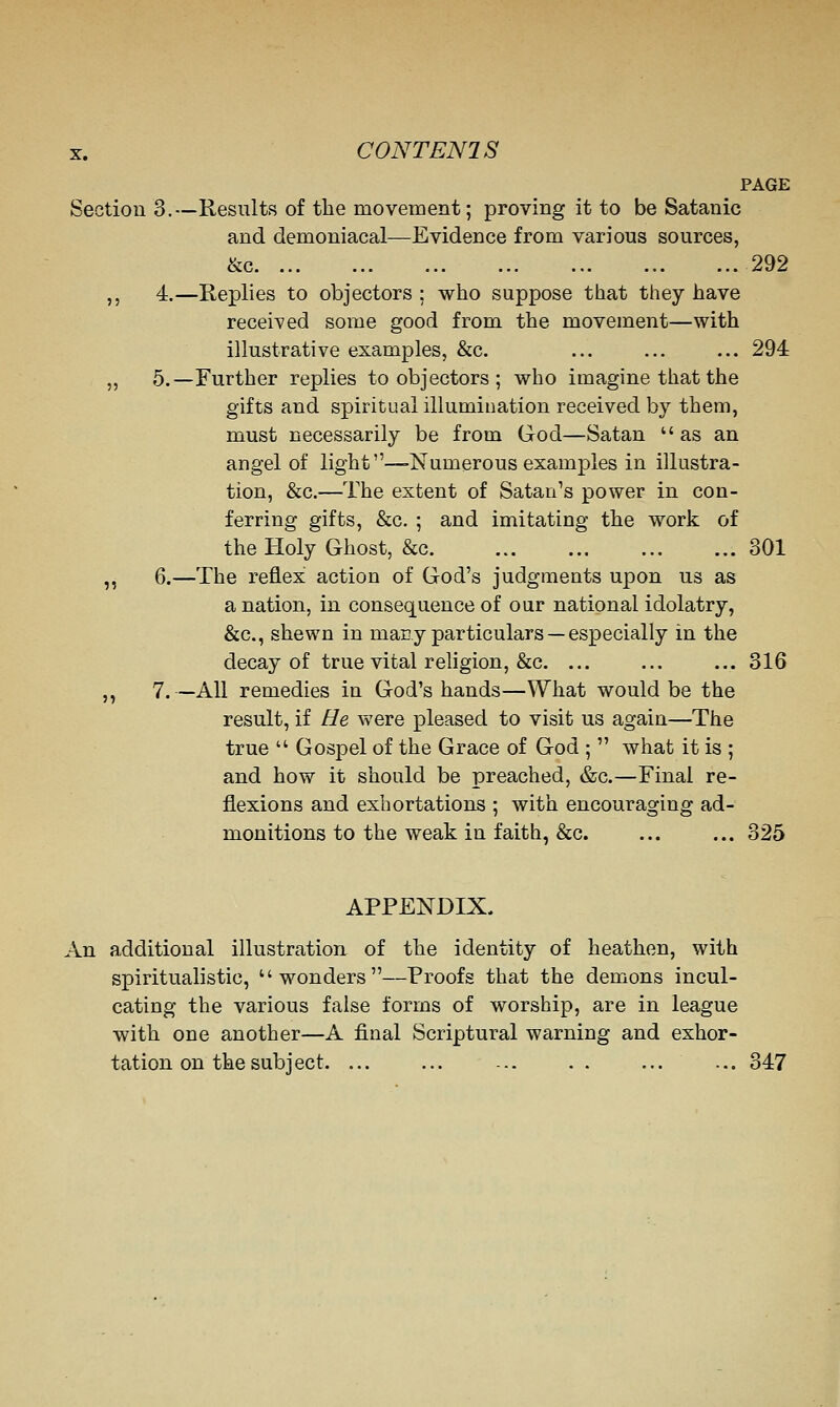 PAGE Section 3.—Results of the movement; proving it to be Satanic and demoniacal—Evidence from various sources, &c 292 ,, 4.—Replies to objectors ; who suppose that they have received some good from the movement—with illustrative examples, &c. ... ... ... 294 ,, 5.—Further replies to objectors ; who imagine that the gifts and spiritual illumination received by them, must necessarily be from God—Satan as an angel of light—Numerous examples in illustra- tion, &c.—The extent of Satan's power in con- ferring gifts, &c, ; and imitating the work of the Holy Ghost, &c 301 ,, 6.—The reflex action of God's judgments upon us as a nation, in consequence of our national idolatry, &c., shewn in macy particulars — especially in the decay of true vital religion, &c. ... ... ... 316 ,, 7. —AH remedies in God's hands—What would be the result, if He were pleased to visit us again—The true  Gospel of the Grace of God ;  what it is ; and how it should be preached, &c.—Final re- flexions and exhortations ; with encouraging ad- monitions to the weak in faith, &c. ... ... 325 APPENDIX. An additional illustration of the identity of heathen, with spiritualistic, wonders—Proofs that the demons incul- cating the various false forms of worship, are in league with one another—A final Scriptural warning and exhor- tation on the subject. ... ... ... . . ... ... 347