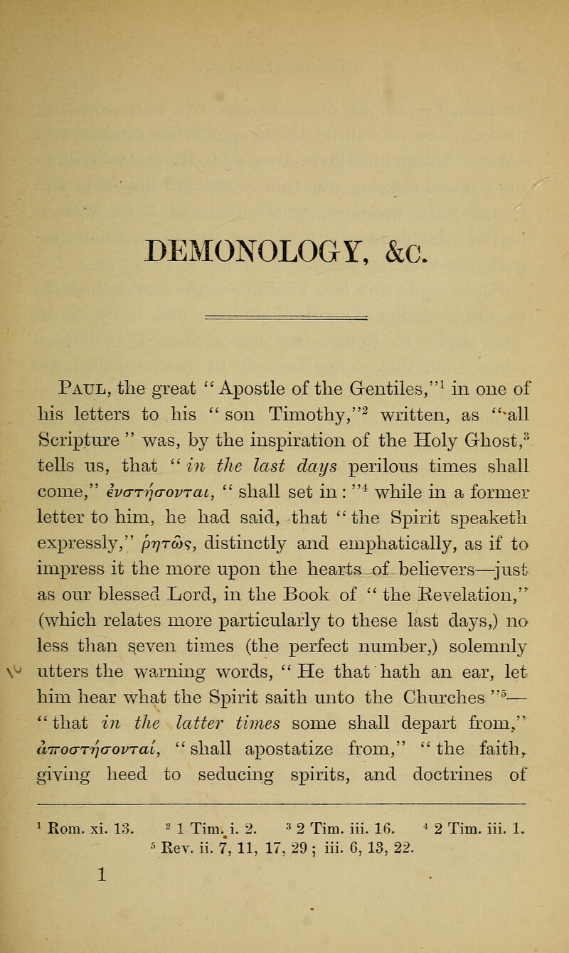 DEMONOLOGY, &c. Paul, the great  Apostle of the Gentiles,^ m one of his letters to his son Timothy,^ written, as ^all Scripture  was, by the inspiration of the Holy Ghost,^ tells lis, that  in the last days perilous times shall come, ivarinaovTaL,  shall set in: * while in a former letter to him, he had said, that ''the Spirit speaketh expressly, pr^rm, distinctly and emphatically, as if to impress it the more upon the heart&.-aL believers—^just as our blessed Lord, in the Book of  the Kevelation, (which relates more particularly to these last days,) no less than ^even times (the perfect number,) solemnly \^' utters the warning words, He that hath an ear, let him hear v/hat the Spirit saith unto the Churches ^— that in the latter times some shall depart from, airocTTrjG-ovrai,  shall apostatize from,  the faith,, giving heed to seducing spirits, and doctrines of 1 Rom. xi. 13. 2 I Tim.,i. 2. ^ 2 Tim. iii. 16. ^ 2 Tim. iii. 1. 5 Eev. ii. 7, 11, 17, 29 ; iii. 6, 13, 22.