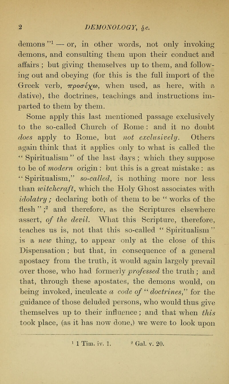 demons -^ — or, in other words, not only invoking demons, and consulting them upon their conduct and affairs ; but giving themselves up to them, and follow- ing out and obeying (for this is the full import of the Greek verb, irpocrix^, when used, as here, with a dative), the doctrines, teachings and instructions im- parted to them by them. Some apply this last mentioned passage exclusively to the so-called Church of Eome : and it no doubt does apply to Rome, but not exclusively. Others again think that it applies only to what is called the Spiritualism of the last days ; which they suppose to be of modern origin : but this is a great mistake : as ■ Spiritualism, so-called, is nothing more nor less than loitclicraft, which the Holy Ghost associates with idolatry ; declaring both of them to be '' works of the flesh f and therefore, as the Scriptures elsewhere assert, of the devil. What this Scripture, therefore, teaches us is, not that this so-called Spiritualism is a new thing, to appear only at the close of this Dispensation; but that, in consequence of a general :apostacy from the truth, it would again largely prevail •over those, who had ioTiweily professed the truth ; and that, through these apostates, the demons would, on being invoked, inculcate a code of '' doctrines,'' for the guidance of those deluded persons, who would thus give themselves up to their influence; and that when this took place, (as it has now done,) we were to look upon 1 1 Tim. iv. 1. -' Gal. V. 20.
