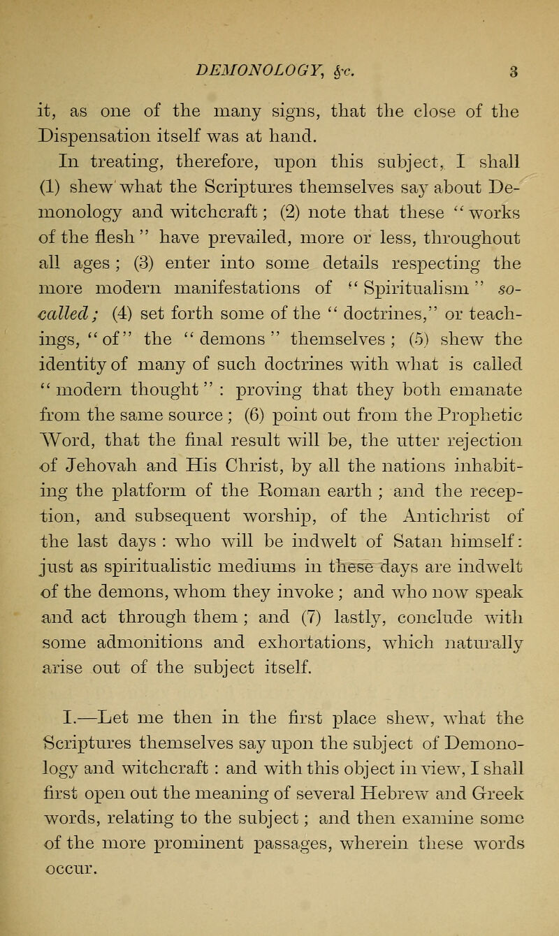 it, as one of the many signs, that the close of the Dispensation itself was at hand. In treating, therefore, upon this subject, I shall (1) shew' what the Scriptures themselves say about De- monology and witchcraft; (2) note that these ''works of the flesh have prevailed, more or less, throughout all ages; (3) enter into some details respecting the more modern manifestations of ■' Spiritualism  so- called; (4) set forth some of the  doctrines, or teach- ings, of the demons themselves; (5) shew the identity of many of such doctrines with what is called  modern thought  : proving that they both emanate from the same source ; (6) point out from the Prophetic Word, that the final result will be, the utter rejection of Jehovah and His Christ, by all the nations inhabit- ing the platform of the Boman earth ; and the recep- tion, and subsequent worship, of the Antichrist of the last days : who wdll be indwelt of Satan himself: just as spiritualistic mediums in thesB days are indwelt of the demons, whom they invoke ; and who now speak and act through them ; and (7) lastly, conclude with some admonitions and exhortations, which naturally arise out of the subject itself. I.—Let me then in the first place shew, what the Scriptures themselves say upon the subject of Demono- logy and witchcraft : and with this object in\^ew, I shall first open out the meaning of several Hebrew and Greek words, relating to the subject; and then examine some of the more prominent passages, wherein these w^ords occur.