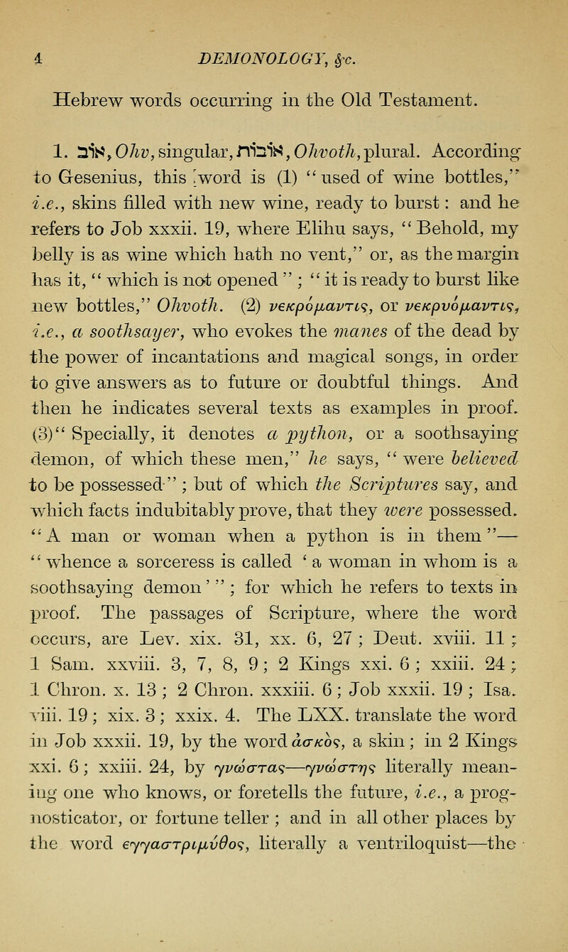 Hebrew words occurring in the Old Testament. 1. ^is, Oliv, singular, nilsiS, OJivoth,plural. According to Gesenius, this Jword is (1) used of wine bottles/'* i.e., skins filled with new wine, ready to burst: and he refers to Job xxxii. 19, where Elihu says, '' Behold, my belly is as wine which hath no vent, or, as the margin has it,  which is not opened  ;  it is ready to burst like new bottles, Ohvoth. (2) veKpo^avn^, or veKpyofxavn^^ i.e., a soothsayer, who evokes the manes of the dead by the power of incantations and magical songs, in order to give answers as to future or doubtful things. And then he indicates several texts as examples in proof. (3) Specially, it denotes a python, or a soothsaying' demon, of which these men, he says, '' were believed to be possessed  ; but of which the Scriptures say, and which facts indubitably prove, that they loere possessed. ^'A man or woman when a python is in them— '' whence a sorceress is called ' a woman in whom is a soothsaying demon'  ; for which he refers to texts in j)roof. The passages of Scripture, where the word occurs, are Lev. xix. 31, xx. 6, 27 ; Deut. xviii. 11 ; 1 Sam. xxviii. 3, 7, 8, 9; 2 Kings xxi. 6 ; xxiii. 24 ; 1 Chron. x. 13 ; 2 Chron. xxxiii. 6; Job xxxii. 19 ; Isa. viii. 19 ; xix. 3 ; xxix. 4. The LXX. translate the word in Job xxxii. 19, by the word aaKo<;, a skin; in 2 Kings xxi. 6; xxiii. 24, by 'yvcaara^—ryvwcrTrj^; literally mean- ing one who knows, or foretells the future, i.e., a prog- nosticator, or fortune teller ; and in all other places by the word eyyaarpip^vOo';, literally a ventriloquist—the ■