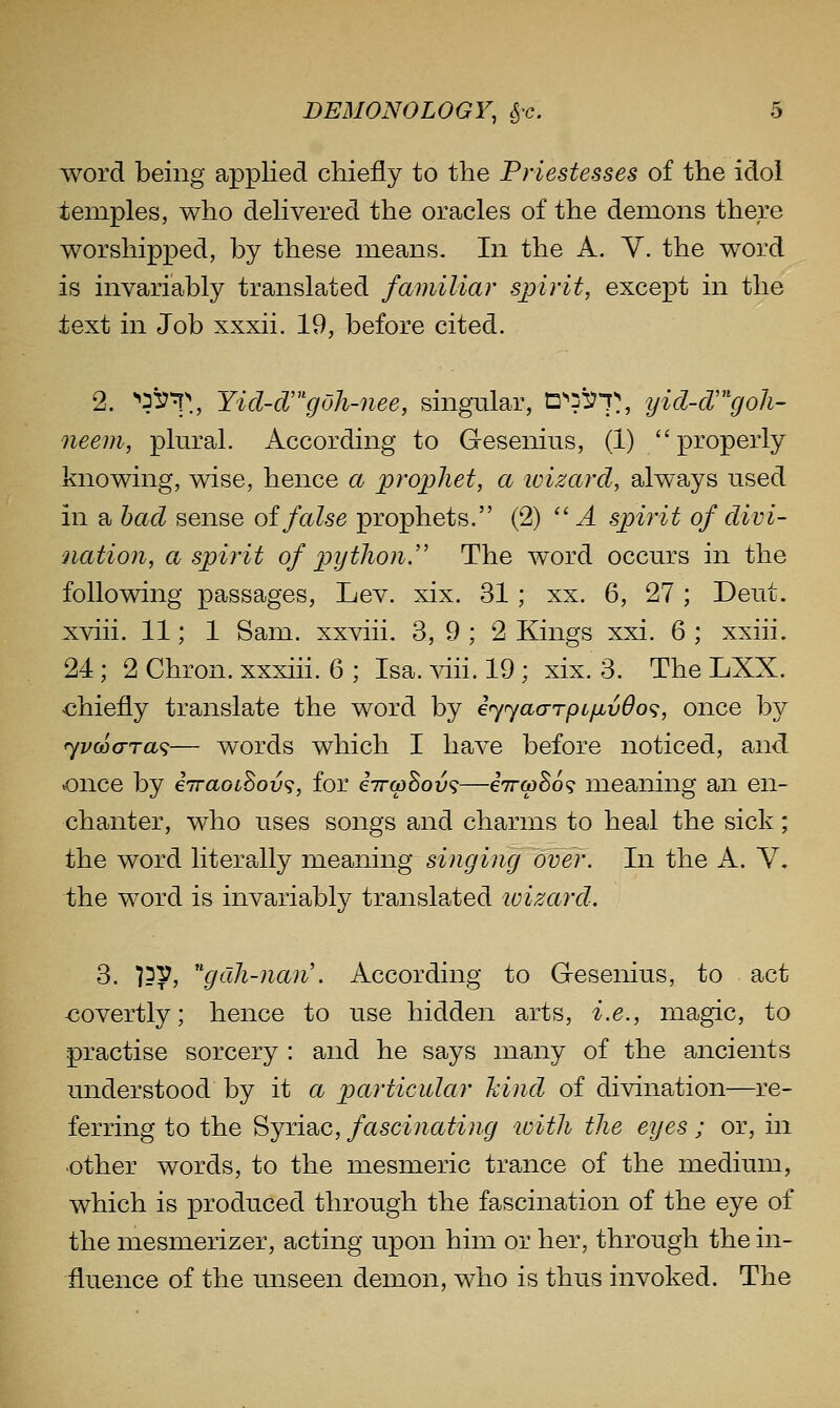 word being applied chiefly to the Priestesses of the idol temples, who delivered the oracles of the demons there worshipped, by these means. In the A. Y. the word is invariably translated familiar spirit, except in the text in Job xxxii. 19, before cited. 2. ''is^^T., Yid-d'gOh-nee, singular, n^^'ST,, yicl-d'^'goh- neem, plural. According to G-esenius, (1) properly knowing, wise, hence a prophet, a ivizard, always used in a had sense oi false prophets. (2) '' A spirit of divi- Qiation, a spirit of python.'' The word occurs in the following passages, Lev. xix. 31; xx. 6, 27; Deut. xviii. 11; 1 Sam. xxviii. 3, 9 ; 2 Kings xxi. 6 ; xxiii. 24 ; 2 Chron. xxxiii. 6 ; Isa. viii. 19 ; xix. 3. The LXX. chiefly translate the word by iyjao-rpc/jLv6o(;, once by jvoocrra^;— words which I have before noticed, and once by iiraoihov^, for eV^Sou?—iirw^o^ meaning an en- chanter, who uses songs and charms to heal the sick; the word literally meaning singing over. In the A. V, the word is invariably transiented wizard. 3. 155?, ''gdh-naii. According to Gesenius, to act -covertly; hence to use hidden arts, i.e., magic, to practise sorcery : and he says many of the ancients understood by it a particular kind of divination—re- ferring to the Syriac, fascinating with the eyes ; or, in other words, to the mesmeric trance of the medium, which is produced through the fascination of the eye of the mesmerizer, acting upon hiin or her, through the in- fluence of the unseen demon, who is thus invoked. The