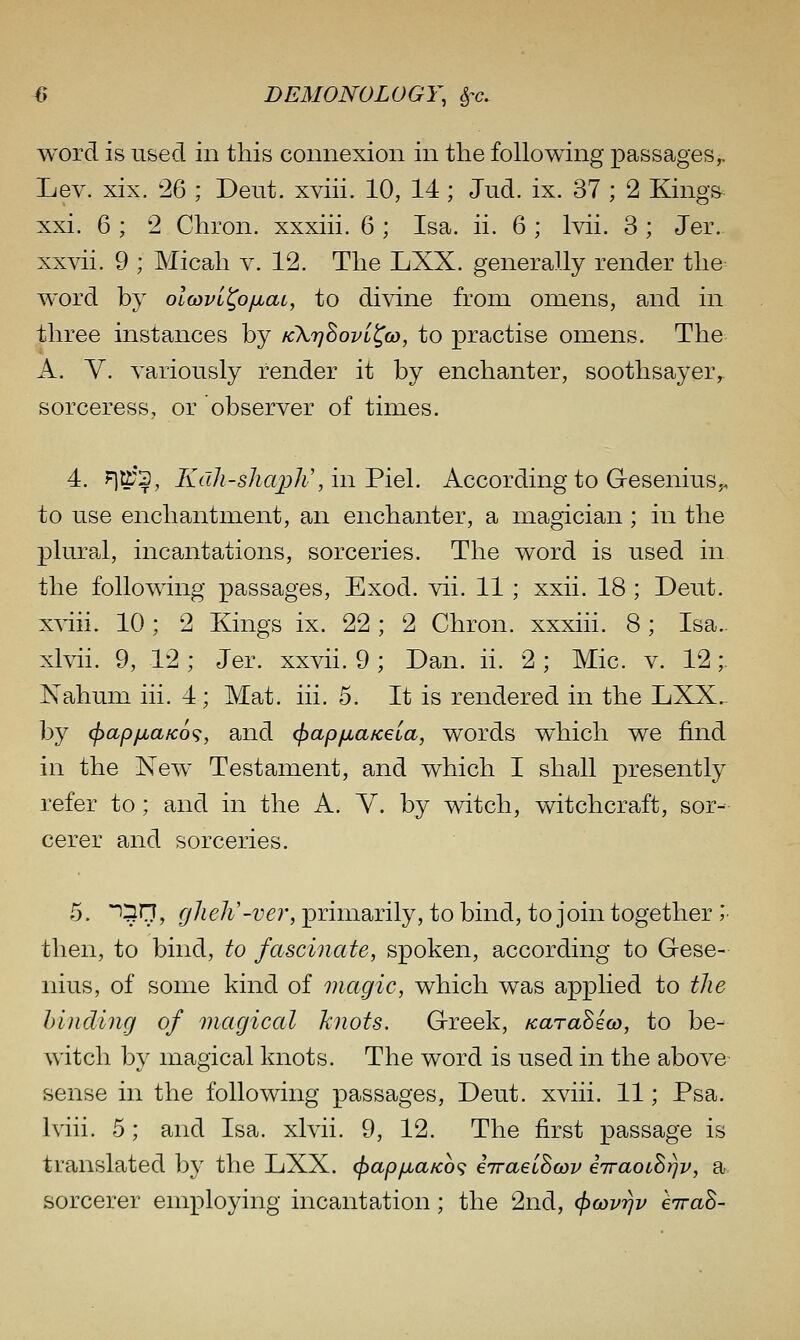 word is used in this connexion in the following passages^ Lev. xix. 26 ; Deut. xviii. 10, 14; Jud. ix. 37 ; 2 Kings xxi. 6 ; 2 Chron. xxxiii. 6 ; Isa. ii. 6 ; Ivii. 3 ; Jer.- xxvii. 9 ; Micah v. 12. The LXX. generally render the word by olcovi^o/j^aL, to divine from omens, and in three instances by kXtjBovl^o), to practise omens. The A. Y. variously render it by enchanter, soothsayer,, sorceress, or observer of times. 4. n^*?; Kall-shajjJi', in Viel. According to G-esenius^, to use enchantment, an enchanter, a magician; in the plural, incantations, sorceries. The word is used in the following passages, Exod. vii. 11 ; xxii. 18 ; Deut. xviii. 10; 2 Kings ix. 22 ; 2 Chron. xxxiii. 8; Isa.. xlvii. 9, 12 ; Jer. xxvii. 9 ; Dan. ii. 2 ; Mic. v. 12;. Kahum iii. 4 ; Mat. iii. 5. It is rendered in the LXX,. by (f>apjjbaK6<;, and cfjap/jLaKeia, words which we find in the New Testament, and which I shall presently refer to; and in the A. Y. by witch, witchcraft, sor- cerer and sorceries. 5. *^5r7, gheh'-ver, primarily, to bind, to join together ; then, to bind, to fascinate, spoken, according to Gese- nius, of some kind of magic, which was applied to tJie binding of magical knots. Greek, fcaraSeco, to be- witch by magical knots. The word is used in the above sense in the following passages, Deut. xviii. 11; Psa. Iviii. 5; and Isa. xlvii. 9, 12. The first passage is translated by the LXX. (f)ap/jiaKo<; eiraeihwv eTraoihrjv, a sorcerer employing incantation; the 2nd, cl)covrjv evraS-