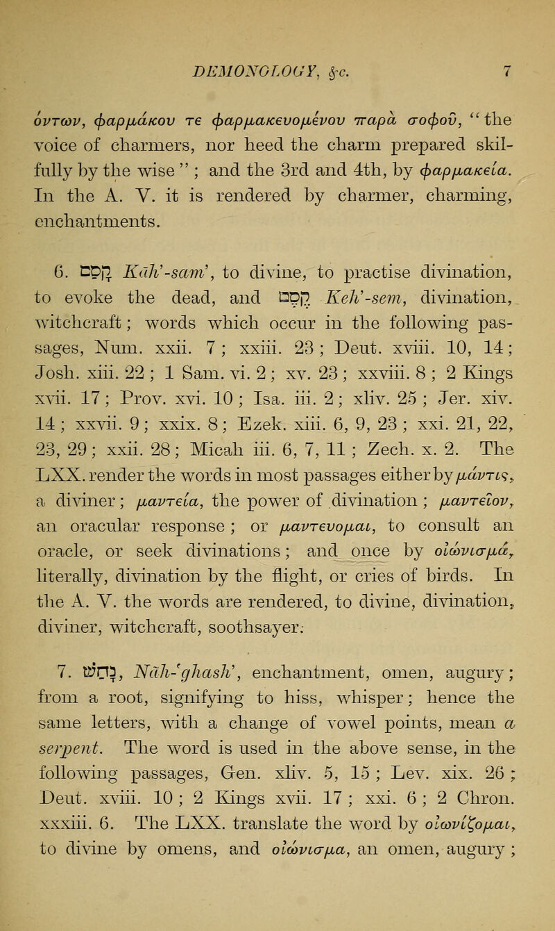 6vT(DV, (jyap/jbd/cov re (^apfiaKevofxevov irapa crocjyov, '^tlie voice of charmers, nor heed the charm prepared skil- fully by the wise  ; and the 3rd and 4th, by (jiap/jLaKela. In the A. V. it is rendered by charmer, charming, enchantments. 6, Cpj^ Kdh'-sam', to divine, to practise divination, to evoke the dead, and Spp. Keh'-sem, divination, Avitchcraft; words which occur in the following pas- sages. Num. xxii. 7 ; xxiii. 23 ; Deut. xviii. 10, 14; Josh. xiii. 22 ; 1 Sam. vi. 2 ; xv. 23 ; xxviii. 8 ; 2 Kings xvii. 17; Prov. xvi. 10 ; Isa. iii. 2; xliv. 25 ; Jer. xiv. 14 ; xxvii. 9; xxix. 8; Ezek. xiii. 6, 9, 23 ; xxi. 21, 22, 23, 29; xxii. 28; Micah iii. 6, 7, 11 ; Zech. x. 2. The LiXX. render the words in most passages either by/-taz/rt?,, a diviner; [lavTeia, the power of divination ; fiavrelov^ an oracular response ; or fxavrevo/jiat, to consult an oracle, or seek divinations; and once by oLcovLo-/j.a,. literally, divination by the flight, or cries of birds. In the A. Y. the words are rendered, to divine, divination,, diviner, witchcraft, soothsayer.- 7. t^na, NdJi-gJiash\ enchantment, omen, augury; from a root, signifying to hiss, whisper; hence the same letters, with a change of vowel points, mean a serpent. The word is used in the above sense, in the following passages. Gen. xliv. 5, 15 ; Lev. xix. 26 ; Deut. xviii. 10 ; 2 Ilings xvii. 17 ; xxi. 6 ; 2 Chron. xxxiii. 6. The LXX. translate the word by olcovl^ofiai, to di^dne by omens, and olwviajjia, an omen, augury ;