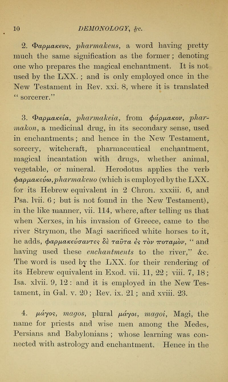 2. ^apfjLaK€V(;, pharmctheus, a word having pretty mucli the same signification as the former; denoting- one who prepares the magical enchantment. It is not used by the LXX. ; and is only employed once in the New Testament in Rev. xxi. 8, where it is translated  sorcerer. 3. ^apfjuaKeia, plicuinakeia, from cf>dp/jLaKov, phar- Qiiakon, a medicinal drug, in its secondary sense, used in enchantments; and hence in the New Testament,. sorcery, witchcraft, pharmaceutical enchantment, magical incantation with drugs, whether animal, vegetable, or mineral. Herodotus applies the verb ^apfiaicevo),pilarmakeuo (which is employed by the LXX. for its Hebrew equivalent in 2 Chron. xxxiii. 6, and Psa. Ivii. 6; but is not found in the New Testament), in the like manner, vii. 114, where, after telling us that when Xerxes, in his invasion of Greece, came to the river Strymon, the Magi sacrificed white horses to it, he adds, (jiapfiafcevcravTe'^ Se ravra e? rov irorafjuov,  and having used these enchantments to the river, &c. The word is used by the LXX. for their rendering of its Hebrew equivalent in Exod. vii. 11, 22 ; viii. 7, 18; Isa. xlvii. 9, 12 : and it is employed in the New Tes- tament, in Gal. v. 20; Eev. ix. 21; and xviii. 23. 4. fidyo^, magos, plural fidyoi, magoi, Magi, the name for priests and wise men among the Medes,. Persians and Babylonians ; whose learning was con- nected with astrology and enchantment. Hence in the