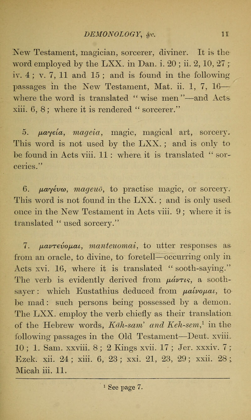 New Testament, magician, sorcerer, di^dner. It is the word employed by the LXX. in Dan. i. 20 ; ii. 2,10, 27 ;: iv. 4 ; V. 7, 11 and 15 ; and is fomid in the following- passages in the New Testament, Mat. ii. 1, 7, 16— wdiere the word is translated  wdse men—and Acts xiii. 6, 8; where it is rendered  sorcerer. 5. fjuayeia, mageia, magic, magical art, sorcery. This word is not used by the LXX. ; and is only to be found in Acts viii. 11 : where, it is translated  sor- ceries. 6. iJia<yev(D, mageuv, to practise magic, or sorcery. This word is not found in the LXX. ; and is only used. once in the New Testament in Acts yiii. 9; where it is translated  used sorcery. 7. fiavTevofjiai, vianteuomai, to utter responses as from an oracle, to divine, to foretell—occurring only in Acts xvi. 16, where it is translated  sooth-saying. The verb is evidently derived from fidvrt^;, a sooth- sayer : which Eustathius deduced from fiauvofiai, to be mad: such persons being possessed by a demon. The LXX. employ the verb chiefly as their translation, of the Hebrew words, Kdh-sam' and Keh-sem,^ in the following passages in the Old Testament—Deut. x^dii. 10 ; 1. Sam. xxviii. 8 ; 2 Kings xvii. 17 ; Jer. xxxiv. 7; Ezek. xii. 24; xiii. 6, 23; xxi. 21, 23, 29; xxii. 28; Micah iii. 11. 1 s ee page 7.