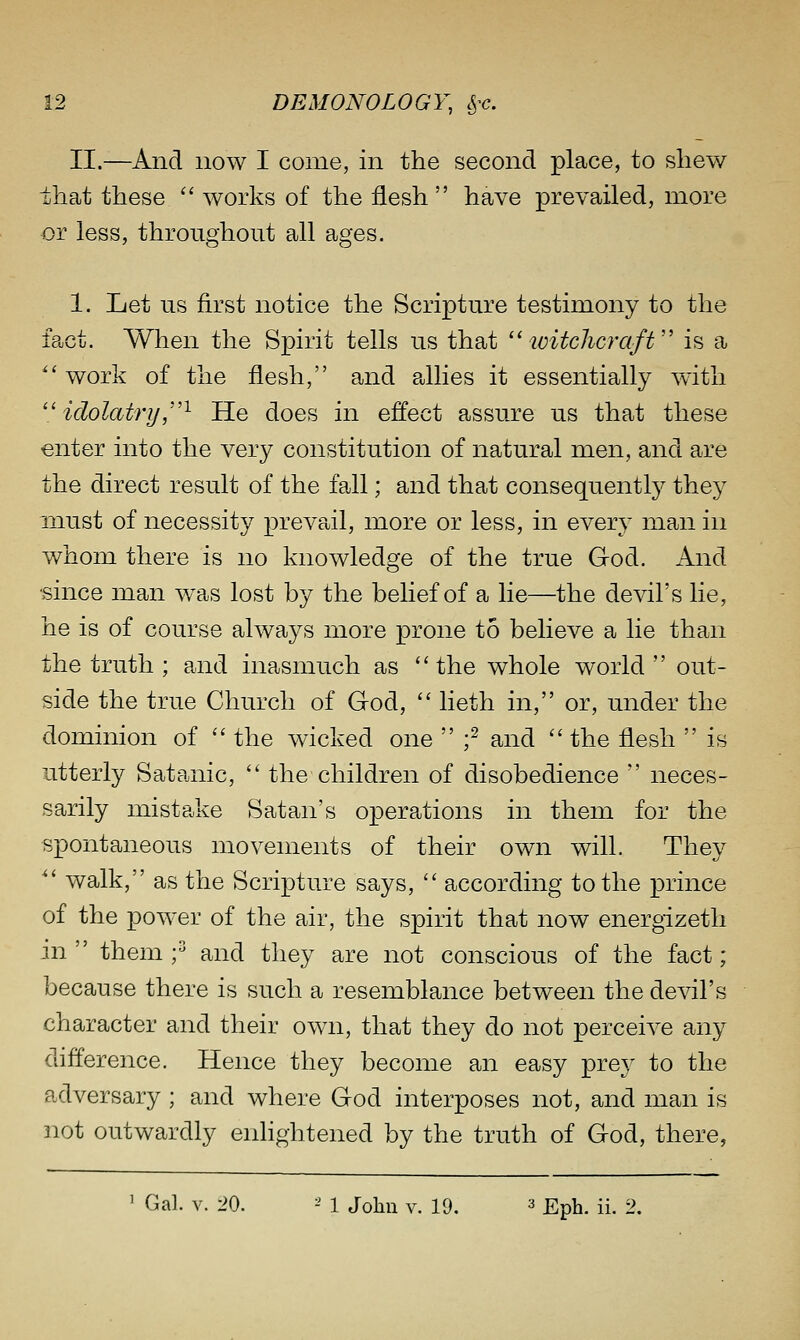 II.—And now I come, in the second place, to shew that these  works of the flesh  have prevailed, more or less, throughout all ages. 1. Let us first notice the Scripture testimony to the fact. When the Spirit tells us that  loitcJicraft is a ^' work of the flesh, and a,llies it essentially with  idolatri/,'''^ He does in effect assure us that these enter into the very constitution of natural men, and are the direct result of the fall; and that consequent^ they mu-st of necessity prevail, more or less, in every man in whom there is no knowledge of the true God. And since man w^as lost by the belief of a lie—the devil's lie, he is of course always more prone to believe a lie than the truth ; and inasmuch as the whole world out- side the true Church of God,  lieth in, or, under the dominion of  the wicked one  f and  the flesh  is utterly Satanic,  the children of disobedience  neces- sarily mistake Satan's operations in them for the spontaneous movements of their own will. They  walk, as the Scripture says,  according to the prince of the power of the air, the spirit that now energizeth in  them f and they are not conscious of the fact ; because there is such a resemblance between the devil's character and their own, that they do not perceive any difference. Hence they become an easy prey to the adversary; and where God interposes not, and man is not outwardly enlightened by the truth of God, there,