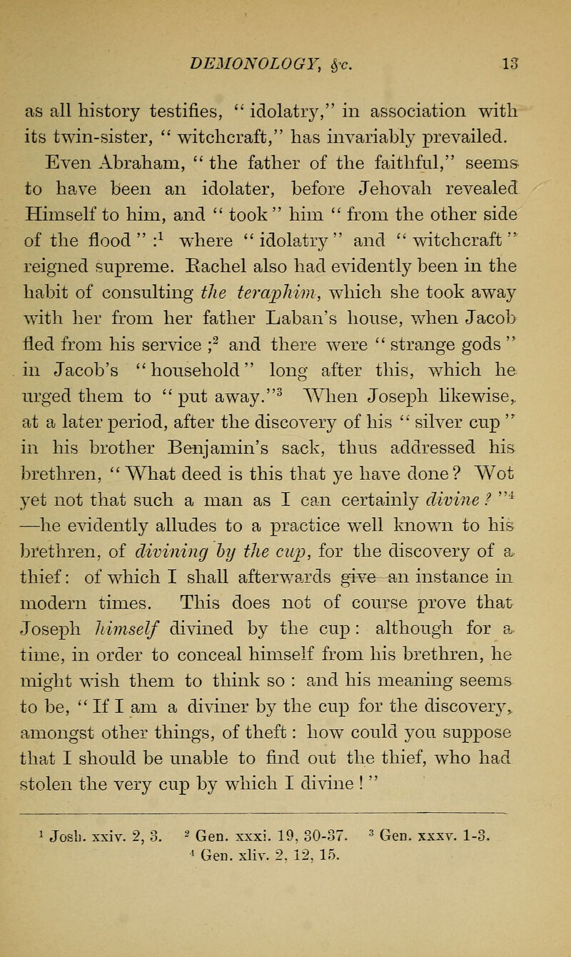 as all history testifies, '' idolatiy, in association with its twin-sister, witchcraft, has invariahly prevailed. Even Abraham, the father of the faithful, seems- to have been an idolater, before Jehovah revealed Himself to him, and took him from the other side of the flood :^ where idolatry and witchcraft reigned supreme. Rachel also had evidently been in the habit of consulting the teraphim, which she took away with her from her father Laban's house, when Jacob fled from his service ;^ and there were strange gods in Jacob's household long after this, which he urged them to put away.^ When Joseph likewise,, at a later period, after the discovery of his silver cup in his brother Benjamin's sack, thus addressed his brethren, What deed is this that ye have done? Wot yet not that such a man as I can certainly divine ? ^ —he evidently alludes to a practice well known to his brethren, of divining by the cup, for the discovery of a> thief: of which I shall afterwards give an instance in modern times. This does not of course prove that Joseph himself divined by the cup : although for a time, in order to conceal himself from his brethren, he might wish them to think so : and his meaning seems to be, If I am a diviner by the cup for the discovery^ amongst other things, of theft: how could you suppose that I should be unable to find out the thief, who had stolen the very cup by which I divine ! 1 Josli. xxiv. 2, 3. ■' Gen. xxxi. 19, 30-87. ^ Gen. xxxv. 1-3. 1 Gen. xliy. 2, 12, 15.