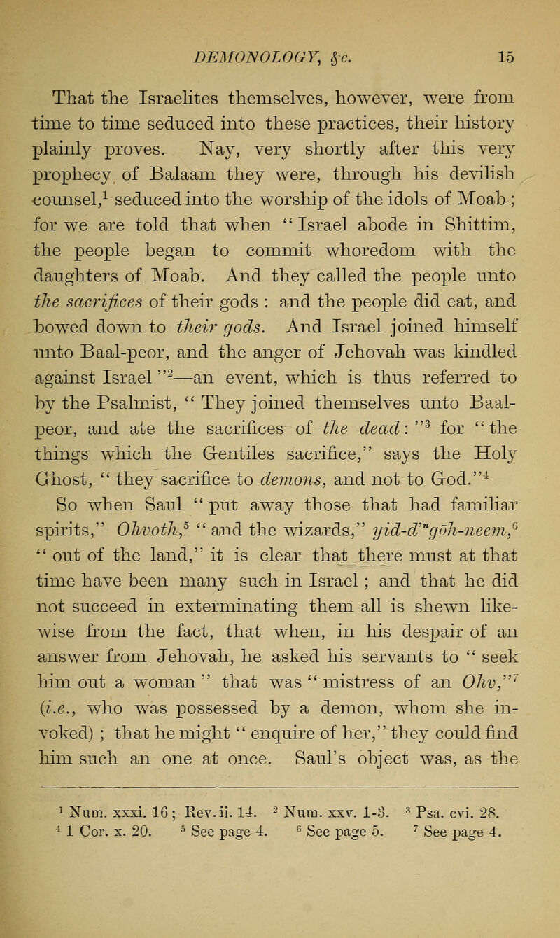 That the IsraeHtes themselves, however, were from time to tnne seduced into these practices, their history plainly proves. Nay, very shortly after this very prophecy, of Balaam they were, through his devilish counsel,^ seduced into the worship of the idols of Moab ; for we are told that when  Israel abode in Shittim, the people began to commit whoredom with the daughters of Moab. And they called the people unto the sacrifices of their gods : and the people did eat, and }30wed down to their gods. And Israel joined himself unto Baal-peor, and the anger of Jehovah was kindled against Israel ^—an event, which is thus referred to by the Psalmist, They joined themselves unto Baal- peor, and ate the sacrifices of the dead:''^ for the things which the Gentiles sacrifice, says the Holy Ghost,  they sacrifice to demons, and not to God.^ So when Saul  put away those that had familiar spirits, Ohvoth,^  and the wizards, yid-d'goh-nee7n,'^'  out of the land, it is clear that there must at that time have been many such in Israel; and that he did not succeed in exterminating them all is shewn like- wise from the fact, that when, in his despair of an answer from Jehovah, he asked his servants to  seek him out a woman  that was  mistress of an Ohv/'' (i.e., who was possessed by a demon, whom she in- voked) ; that he might  enquire of her, they could find him such an one at once. Saul's object was, as the 1 Num. xxxi. 16 ; Rev.ii. 14. ^ ;N'ura. xxv. l-o. ^ p^r^ ^^^^ 28. ■^ 1 Cor. X. 20. ^ See page 1. ^ See page 5. '^ See page 4.