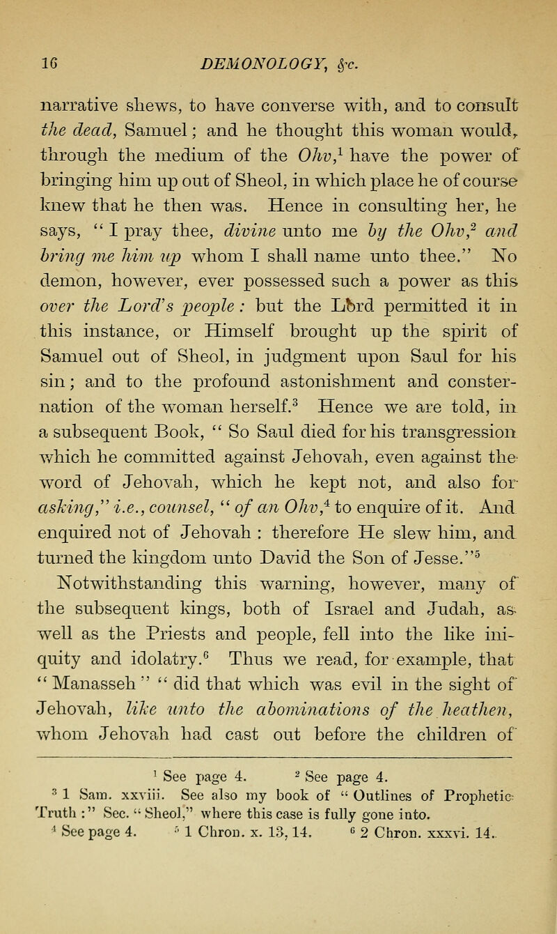 narrative shews, to have converse with, and to consult the dead, Samuel; and he thought this woman would,, through the medium of the Ohv,^ have the power of bringing him up out of Sheol, in which place he of course knew that he then was. Hence in consulting her, he says,  I pray thee, divine unto me by the Ohv,^ and hring me him up whom I shall name unto thee. No demon, however, ever possessed such a power as this. over the Lord's people: but the Lbrd permitted it in this instance, or Himself brought up the spirit of Samuel out of Sheol, in judgment upon Saul for his sin; and to the profound astonishment and conster- nation of the woman herself.^ Hence we are told, in a subsequent Book,  So Saul died for his transgression v/hich he committed against Jehovah, even against the- word of Jehovah, which he kept not, and also for asking,'' i.e., counsel,  of an Ohv,^ to enquire of it. And enquired not of Jehovah : therefore He slew him, and turned the kingdom unto David the Son of Jesse.^ Notwithstanding this warning, however, many of the subsequent kings, both of Israel and Judah, as^ well as the Priests and people, fell into the like ini- quity and idolatry.*^ Thus we read, for example, that  Manasseh   did that which was evil in the sight of Jehovah, like unto the abominations of the heathen, whom Jehovah had cast out before the children of ' See page 4. ^ g^g page 4. 3 1 Sam. xxviii. See also my book of  Outlines of Prophetie- Truth : Sec.  Sheol, where this case is fully gone into.