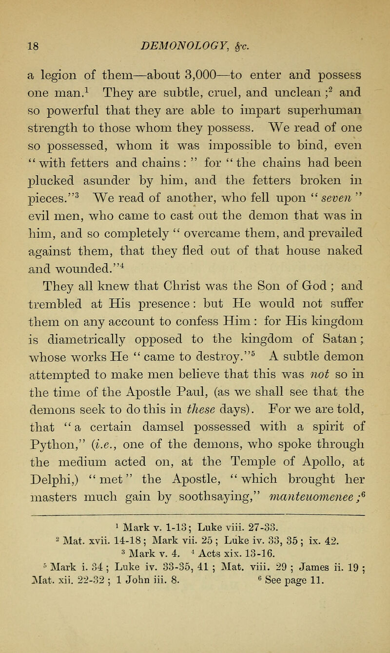 a legion of them—about 3,000—to enter and possess one man.^ They are subtle, cruel, and unclean f and so powerful that they are able to impart superhuman strength to those whom they possess. We read of one so possessed, whom it was impossible to bind, even  with fetters and chains :  for  the chains had been plucked asunder by him, and the fetters broken in pieces.^ We read of another, who fell upon  seven  evil men, who came to cast out the demon that was in him, and so completely  overcame them, and prevailed against them, that they fled out of that house naked and wounded.^ They all knew that Christ was the Son of God ; and trembled at His presence: but He would not suffer them on any account to confess Him : for His kingdom is diametrically opposed to the kingdom of Satan; whose works He  came to destroy.^ A subtle demon attempted to make men believe that this was not so in the time of the Apostle Paul, (as we shall see that the demons seek to do this in these days). For we are told, that  a certain damsel possessed with a spirit of Python, {i.e., one of the demons, who spoke through the medium acted on, at the Temple of Apollo, at Delphi,) met the Apostle, which brought her masters much gain by soothsaying, manteuomenee ;^ 1 Mark v. 1-13; Luke viii. 27-33. 2 Mat. xvii. 14-18 ; Mark vii. 25 ; Luke iv. 33, 35 ; ix. 42. 3 Mark V. 4. ^ Acts xix. 13-16. •^ Mark i. 34 ; Luke iv. 33-35, 41 ; Mat. viii. 29 ; James ii. 19 ; :\rat. xii. 22-32 ; 1 John iii. 8. « gee page IL