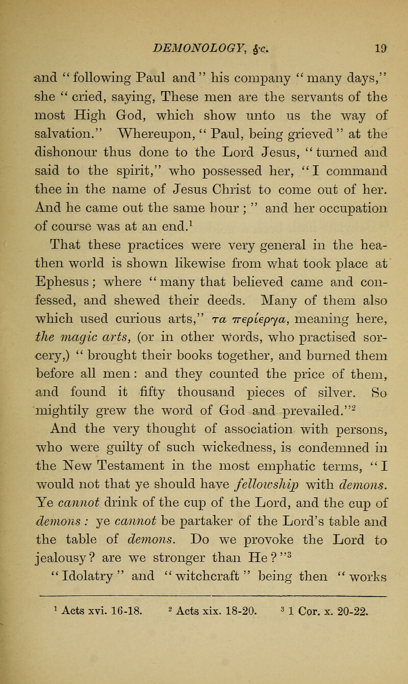 and ^'following Paul and his company ''many days, she  cried, saying. These men are the servants of the most High God, which show nnto us the way of salvation. Whereupon,  Paul, being grieved at the dishonour thus done to the Lord Jesus, turned and said to the spirit, who possessed her, ''I command thee in the name of Jesus Christ to come out of her. And he came out the same hour ;  and her occupation of course was at an end.^ That these practices were very general in the hea- then world is shown likewise from v/hat took place at Ephesus; where  many that believed came and con- fessed, and shewed their deeds. Many of them also which used curious arts, ra irepiepya, meaning here, the magic arts, (or in other words, who practised sor- cery,)  brought their books together, and burned them before all men: and they counted the price of them, and found it fifty thousand pieces of silver. So mightily grew the word of God and -prevailed.^ And the very thought of association with persons, who were guilty of such wickedness, is condemned in the New Testament in the most emphatic terms, ''I would not that ye should have fellowship with demons. Ye cannot drink of the cup of the Lord, and the cup of demons : ye cannot be partaker of the Lord's table and the table of demons. Do we provoke the Lord to jealousy? are we stronger than He ? ^ Idolatry and witchcraft being then works 1 Acts xvi. 16-18. 2 ^cts xix. 18-20. ^ i Cor. x. 20-22.