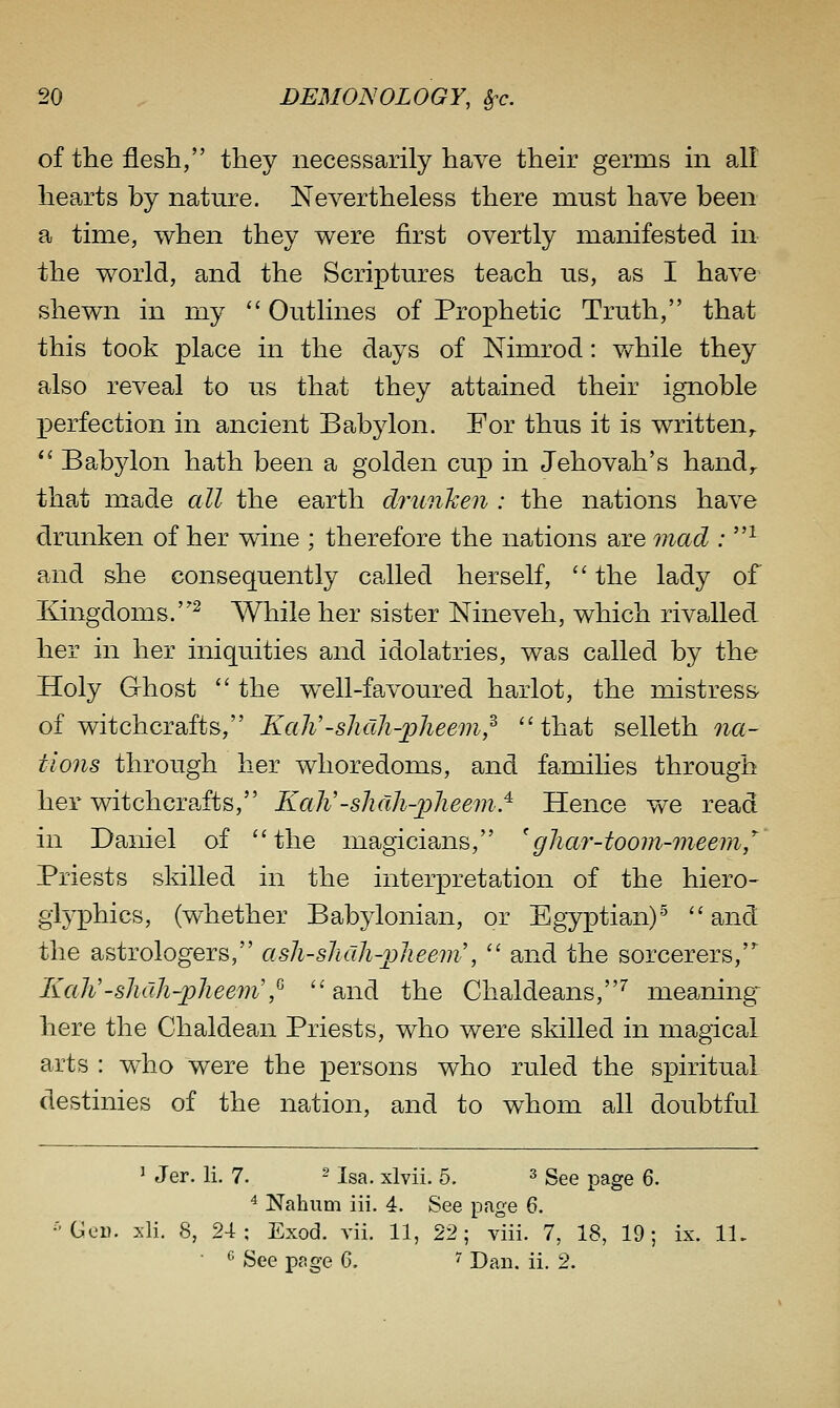 of the flesh, they necessarily have their germs in all hearts by nature. Nevertheless there must have been a time, when they were first overtly manifested in the world, and the Scriptures teach us, as I have shewn in my  Outlines of Prophetic Truth, that this took place in the days of Nimrod: v/hile they also reveal to us that they attained their ignoble perfection in ancient Babylon. For thus it is written,.  Babylon hath been a golden cup in Jehovah's hand^ that made all the earth drunkeii: the nations have drunken of her wine ; therefore the nations are mad : ^ and she consequently called herself,  the lady of Kingdoms.^ While her sister Nineveh, which rivalled her in her iniquities and idolatries, was called by the Holy Ghost  the well-favoured harlot, the mistress- of witchcrafts, Kah'-shdh-jpheem,^ that selleth na- tions through her whoredoms, and families through her witchcrafts, Kah'-shdh-2jheem^ Hence vv^e read in Daniel of the magicians, 'ghar-toom-meem,'^ Priests skilled in the interpretation of the hiero- glyphics, (whether Babylonian, or Egyptian)^ and the astrologers, ash-sJicih-pJieem\  and the sorcerers, Kali'-shah-pheem',^  and the Chaldeans,'' meaning- here the Chaldean Priests, who were skilled in magical arts : who were the persons who ruled the spiritual destinies of the nation, and to whom all doubtful 1 Jer. li. 7. ^ i^^ xlvii. 5. ^ gg^ page 6. ^ Nahum iii. 4. See page 6. •'GcD. xli. 8, 24; Exod. vii. 11, 22; viii. 7, 18, 19; ix. 11.