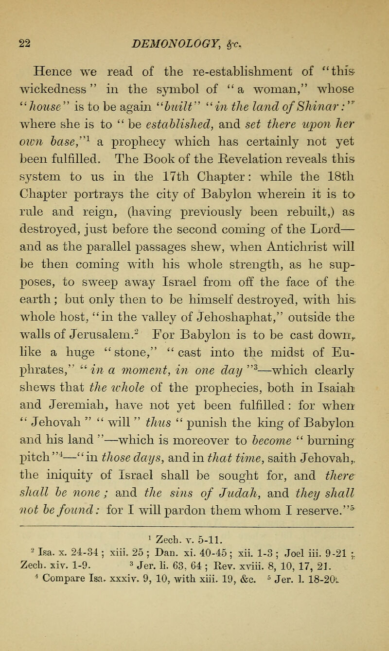 Hence we read of the re-establishment of ^'this^ wickedness in the symbol of a woman, whose ^^house'' is to be again huiW m the land of Shinar:' where she is to  be established, and set there upo7i her oivn base,''^ a prophecy which has certainly not yet been fulfilled. The Book of the Revelation reveals this system to us in the 17th Chapter: while the 18th Chapter portrays the city of Babylon wherein it is to rule and reign, (having previously been rebuilt,) as destroyed, just before the second coming of the Lord— and as the parallel passages shew, when Antichrist will be then coming with his whole strength, as he sup- poses, to sweep away Israel from off the face of the earth; but only then to be himself destroyed, with his whole host, in the valley of Jehoshaphat, outside the w^alls of Jerusalem.^ For Babylon is to be cast down^ like a huge ''stone, cast into the midst of Eu- phrates, ^'in a moment, in one day''^—which clearly shews that the ichole of the prophecies, both in Isaiah and Jeremiah, have not yet been fulfilled: for when  Jehovah   will  thus  pmiish the king of Babylon and his land —which is moreover to become  burning X)itch^—in those days, and in that time, saith Jehovah,, the iniquity of Israel shall be sought for, and there- shall be oione ; and the sins of Judah, and they shall not be found: for I will pardon them whom I reserve.^ 1 ZecL. Y. 5-11. -' Isa. X. 24-34 ; xiii. 25 ; Dan. xi. 40-45 ; xii. 1-3 ; Joel iii. 9-21 ;. Zech. xiv. 1-9. ^ j^p^ Yi. 63, 64 ; Rev. xviii. 8, 10, 17, 21. 4 Compare Isa. xxxiv. 9, 10, with xiii. 19, &c. ' Jer. 1. 18-20l