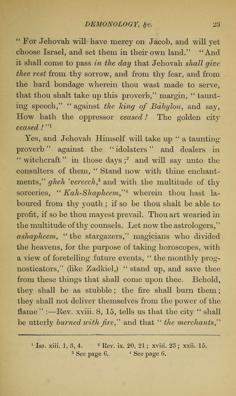 '' For Jehovah will have mercy on Jacob, and will jei choose Israel, and set them in their own land. And it shall come to pass in the day that Jehovah shall give thee rest from thy sorrow, and from thy fear, and from the hard bondage w^herein thou wast made to serve, that thou shalt take up this proverb, margin,  taunt- ing speech,  against the Jcing of Babylon, and say, How hath the oppressor ceased I The golden city ceased /^ Yes, and Jehovah Himself will take up a taunting proverb against the idolaters and dealers in  witchcraft in those days f and will say unto the consulters of them,  Stand now with thine enchant- ments, gheh 'vereecli,^ and with the multitude of thy sorceries,  Kah-Sha2jheem,'^ wherein thou hast la- boured from thy youth ; if so be thou shalt be able to profit, if so be thou mayest prevail. Thou art wearied in the multitude of thy counsels. Let now the astrologers j ashapheem, the stargazers, magicians who divided the heavens, for the purpose of taking horoscopes, with a view of foretelhng future events,  the monthly prog- nosticators, (hke Zadkiel,)  stand up, and save thee from these things that shall come upon thee. Behold, they shall be as stubble; the fire shall burn them; they shall not deliver themseh'Cs from the power of the flame  :—Eev. xviii. 8, 15, tells us that the city  shall be utterly huiiied ivith fire, and that  the merchants, 1 Isa. xiii. 1, 3, 4. ^ R^y^ jx. 20, 21; xviii. 23 ; xxii. 15,