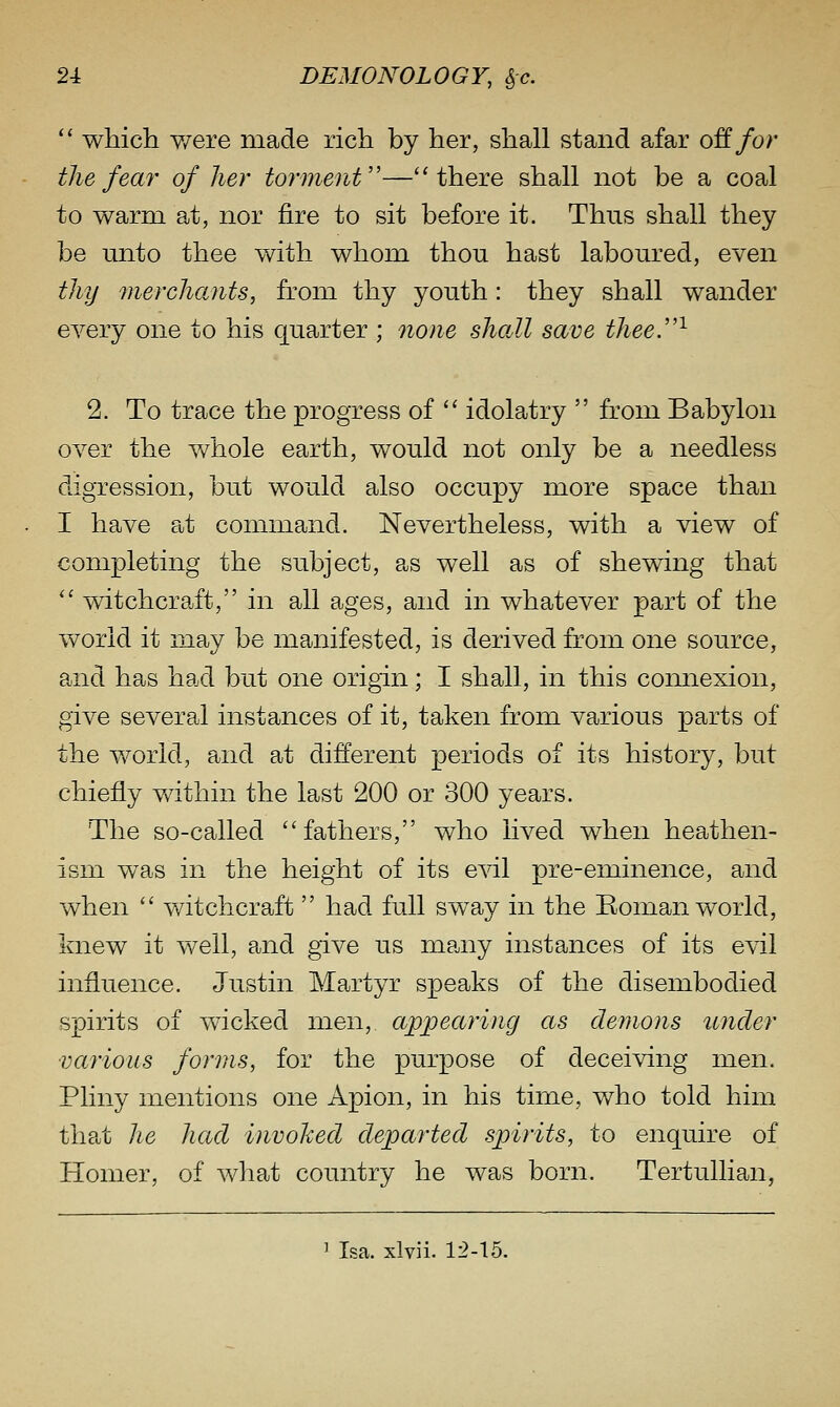  which v/ere made rich by her, shall stand afar off/or the fear of her torment''—there shall not be a coal to warm at, nor fire to sit before it. Thus shall they be unto thee with whom thou hast laboured, even thy merchants, from thy youth: they shall wander every one to his quarter ; none shaJl save thee.''^ 2. To trace the progress of  idolatry  from Babylon over the whole earth, would not only be a needless digression, but would also occupy more space than I have Pit command. Nevertheless, with a view of completing the subject, as well as of shewing that '' witchcraft, in all ages, and in whatever part of the world it may be manifested, is derived from one source, and has had but one origin; I shall, in this connexion, give several instances of it, taken from various parts of the world, and at different periods of its history, but chiefly Vvdthin the last 200 or 300 years. The so-called fathers, who lived when heathen- ism was in the height of its e^dl pre-eminence, and when  witchcraft  had full sway in the Boman world, knew it well, and give us many instances of its evil influence. Justin Martyr speaks of the disembodied spirits of wicked men, appearing as demons under various forms, for the purpose of deceiving men. Pliny mentions one Apion, in his time, who told him that he had invoked departed spirits, to enquire of Homer, of what country he was born. TertuUian, ' Isa. xlvii. 12-15.