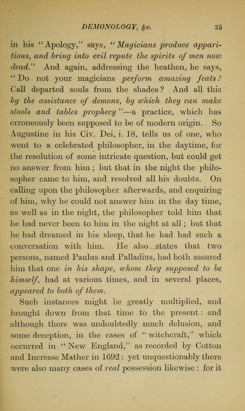 in his  Apology, says, '' Magicians produce appari- tions, and bring into evil repute the spirits of men now dead.'' And again, addressing the heathen, he says, ''Do not your magicians perform amazing feoAs? Call departed souls from the shades ? And all this by the assistance of demons, by which they can maJce stools and tables prophecy —a practice, which has erroneously been supposed to be of modern origin. So Augustine in his Civ. Dei, i. 18, tells us of one, who went to a celebrated philosopher, in the daytime, for the resolution of some intricate question, but could get no answer from him; but that in the night the philo- sopher came to him, and resolved all his doubts. On calling upon the philosopher afterwards, and enquiring of him, why he could not answer him in the day time, as well as in the night, the philosopher told him that he had never been to him in the night at all; but that he had dreamed in his sleep, that he had had such a conversation with him. He also states that two persons, named Paulus and Palladius, had both assured him that one in his shape, lohom they supposed to be himself, had at various times, and in several places, appeared to both of them. Such instances might be greatly multiplied, and brought down from that time to the present : and although there was undoubtedly much delusion, and some deception, in the cases of witchcraft, which occurred in New England, as recorded by Cotton and Increase Mather in 1692 : yet unquestionably there were also many cases of real possession likewise ; for it