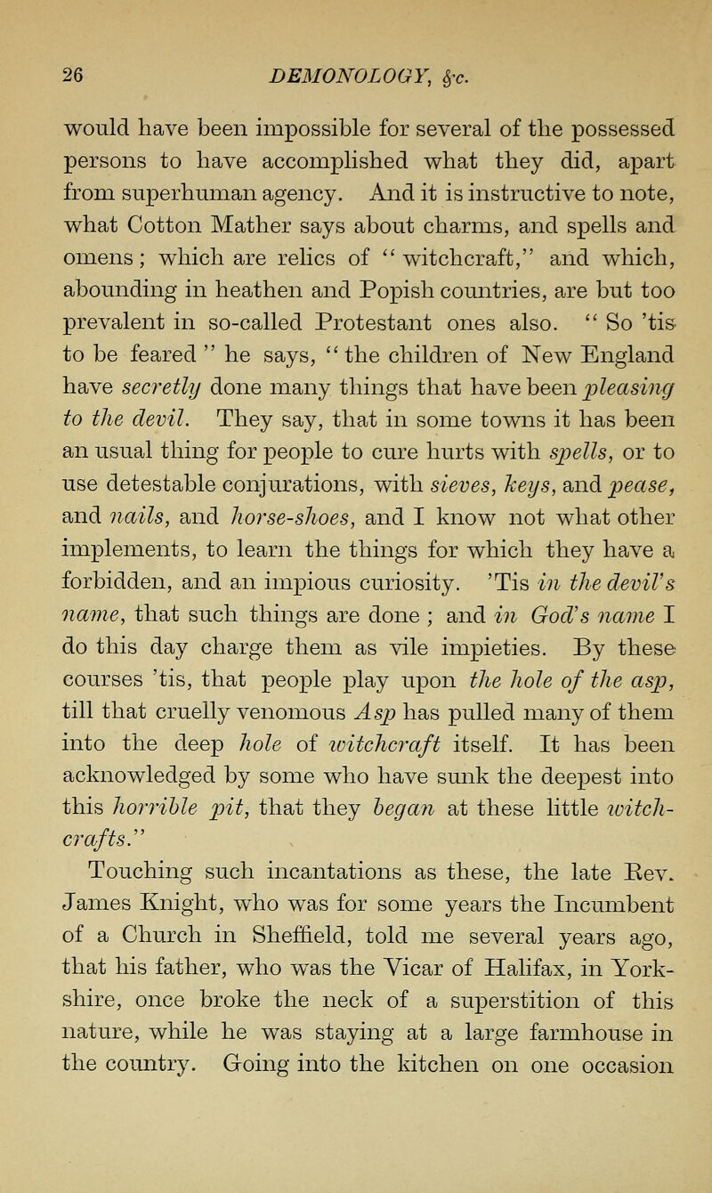 would have been impossible for several of the possessed persons to have accomplished what they did, apart from superhuman agency. And it is instructive to note, what Cotton Mather says about charms, and spells and omens; which are relics of witchcraft, and which, abounding in heathen and Popish countries, are but too prevalent in so-called Protestant ones also. '' So 'tis- to be feared  he says,  the children of New England have secretly done many things that have been j^leasmg to the devil. They say, that in some towns it has been an usual thing for people to cure hurts with spells, or to use detestable conjurations, with sieves, keys, and pease, and nails, and horse-shoes, and I know not what other implements, to learn the things for which they have a forbidden, and an impious curiosity. 'Tis in the devil's oiame, that such things are done ; and in God's name I do this day charge them as vile impieties. By these courses 'tis, that people play upon the hole of the asp, till that cruelly venomous Asp has pulled many of them into the deep hole of witchcraft itself. It has been acknowledged by some who have sunk the deepest into this horrible pit, that they began at these little tvitch- crafts. Touching such incantations as these, the late Eev. James Knight, who was for some years the Incumbent of a Church in Sheffield, told me several years ago, that his father, who was the Yicar of Halifax, in York- shire, once broke the neck of a superstition of this nature, while he was staying at a large farmhouse in the country. Going into the kitchen on one occasion