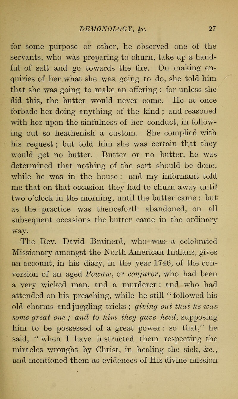 for some purpose or other, he observed one of the servants, who was preparing to churn, take up a hand- ful of salt and go towards the fire. On making en- quiries of h'erwhat she was going to do, she told him that she was going to make an offering : for unless she did this, the butter would never come. He at once forbade her doing anything of the kind ; and reasoned with her upon the sinfulness of her conduct, in follow- ing out so heathenish a custom. She complied with his request; but told him she was certain that they would get no butter. Butter or no butter, he was determined that nothing of the sort should be done, while he was in the house : and my informant told me that on that occasion they had to churn away until two o'clock in the morning, until the butter came : but; as the practice was thenceforth abandoned, on all subsequent occasions the butter came in the ordinary way. The Eev. David Brainerd, who was a celebrated Missionary amongst the North American Indians, gives an account, in his diary, in the year 1746, of the con- version of an aged Poivaio, or conjuro7% who had been a very wicked man, and a murderer ; and who had attended on his preaching, while he still followed his old charms andju.ggling tricks; giving out that he was- some great one ; and to him they gave heed, supposing him to be possessed of a great power : so that, he said,  when I have instructed them respecting the miracles wrought by Christ, in healing the sick, &c., and mentioned them as evidences of His divine mission
