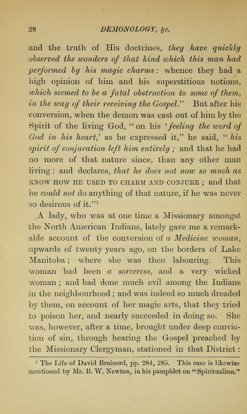 ^nd the truth of His doctrines, they have qidchhj observed the wonders of that hind which this man had performed by his magic charms: whence they had a high opinion of him and his superstitious notions, which seemed to be a fatal obstruction to some of them, in the loay of their receiving the Gospel.'' But after his conversion, when the demon was cast out of him by the •Spirit of the hving God,  on his 'feeling the loord of God in his heart,' as he expressed it, he said,  his spirit of conjuration left him entirely ; and that he had 110 more of that nature since, than any other man hving : and declares, that he does not now so much as KNOW HOW HE USED TO CHAEM AND CONJUEE ; and that he coidd not do anything of that nature, if he was never so desirous of it.-^ ,A lady, who v/as at one time a Missionary amongst the North American Indians, lately gave me a remark- able account of the conversion of a Medicine woman, upwards of tv/enty years ago, on the borders of Lake Manitoba; where she w^as then labouring. This woman had been a sorceress, and a very wicked woman; and had done much evil among the Indians in the neighbourhood ; and was indeed so much dreaded by them, on account of her magic arts, that they tried to poison her, and nearly succeeded in doing so. She v/as, however, after a time, brought under deep convic- tion of sin, through hearing the Gospel preached by the Missionary Clergyman, stationed in that District : ' The Life of David Brainerd, pp. 284, 285. This case is likewise mentioned by Mr. B. W. Newton, in his pamphlet on  ISpiritualism.
