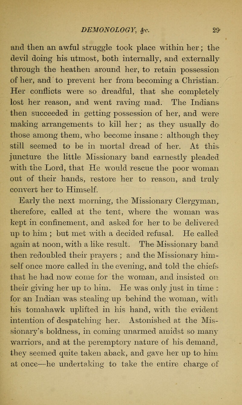 and then an awful struggle took place within her; the devil doing his utmost, both internally, and externally through the heathen around her, to retain possession of her, and to prevent her from becoming a Christian. Her conflicts w^ere so dreadful, that she completely lost her reason, and went raving mad. The Indians then succeeded in getting possession of her, and were making arrangements to kill her; as they usually dO' those among them, who become insane : although they still seemed to be in mortal dread of her. At thi& juncture the little Missionary band earnestly pleaded with the Lord, that He w^ould rescue the poor woman out of their hands, restore her to reason, and truly convert her to Himself. Early the next morning, the Missionary Clergyman^ therefore, called at the tent, where the w^oman wa& kept in confinement, and asked for her to be delivered up to him ; but met with a decided refasal. He called again at noon, with a like result. The Missionary band then redoubled their prayers ; and the Missionary him- self once more called in the evening, and told the chiefs that he had now come for the woman, and insisted on their giving her up to him. He was only just in time : for an Indian was stealing up behind the woman, with his tomahawk uplifted in his hand, with the evident intention of despatching her. Astonished at the Mis- sionary's boldness, in coming unarmed amidst so many warriors, and at the peremptory nature of his demand, they seemed quite taken aback, and gave her up to him at once—he undertaking to take the entire charge of