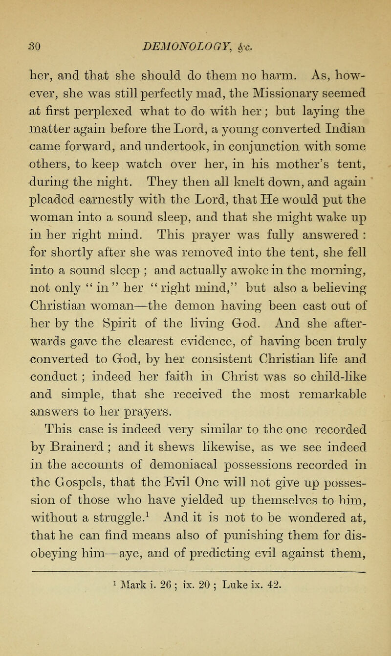 her, and that she should do them no harm. As, how- ever, she was still perfectly mad, the Missionary seemed at first perplexed what to do with her; but laying the matter again before the Lord, a young converted Indian ■came forward, and undertook, in conjunction with some others, to keep watch over her, in his mother's tent, during the night. They then all knelt down, and again pleaded earnestly with the Lord, that He would put the woman into a sound sleep, and that she might wake up in her right mind. This prayer was fully answered : for shortly after she was removed into the tent, she fell into a sound sleep ; and actually awoke in the morning, not only in her right mind, but also a believing Christian woman—the demon having been cast out of her by the Spirit of the li^dng God. And she after- wards gave the clearest evidence, of having been truly converted to God, by her consistent Christian life and conduct; indeed her faith in Christ was so child-like and simple, that she received the most remarkable answers to her prayers. This case is indeed very similar to the one recorded by Brainerd; and it shews likewise, as we see indeed in the accounts of demoniacal possessions recorded in the Gospels, that the Evil One will not give up posses- sion of those who have yielded up themselves to him, without a struggle.^ And it is not to be wondered at, that he can find means also of punishing them for dis- obeying him—aye, and of predicting evil against them, 1 ^lark i. 26 ; ix. 20 ; Luke ix. 42.