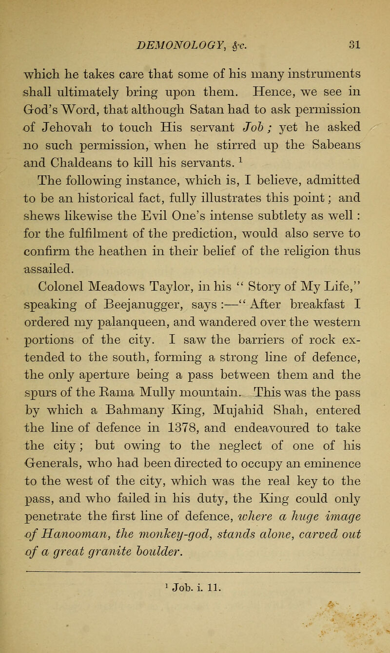 J iJ which he takes care that some of his many instruments shall ultimately bring upon them. Hence, we see in God's Word, that although Satan had to ask permission of Jehovah to touch His servant Job ; yet he asked no such permission, when he stirred up the Sabeans and Chaldeans to kill his servants. ^ The following instance, which is, I believe, admitted to be an historical fact, fully illustrates this point; and shews likewise the Evil One's intense subtlety as well: for the fulfilment of the prediction, would also serve to confirm the heathen in their belief of the reHgion thus assailed. Colonel Meadows Taylor, in his Story of My Life, speaking of Beejanugger, says :— After breakfast I ordered my palanqueen, and wandered over the western portions of the city. I saw the barriers of rock ex- tended to the south, forming a strong line of defence, the only aperture being a pass between them and the spurs of the Rama MuUy momitain. This was the pass by which a Bahmany King, Mujahid Shah, entered the line of defence in 1378, and endeavoured to take the city; but owing to the neglect of one of his -Generals, who had been directed to occupy an eminence to the west of the city, which was the real key to the pass, and who failed in his duty, the Ejng could only penetrate the first line of defence, ivhere a huge image of Hanooman, the monkey-god, stands alone, carved out of a great granite boulder.