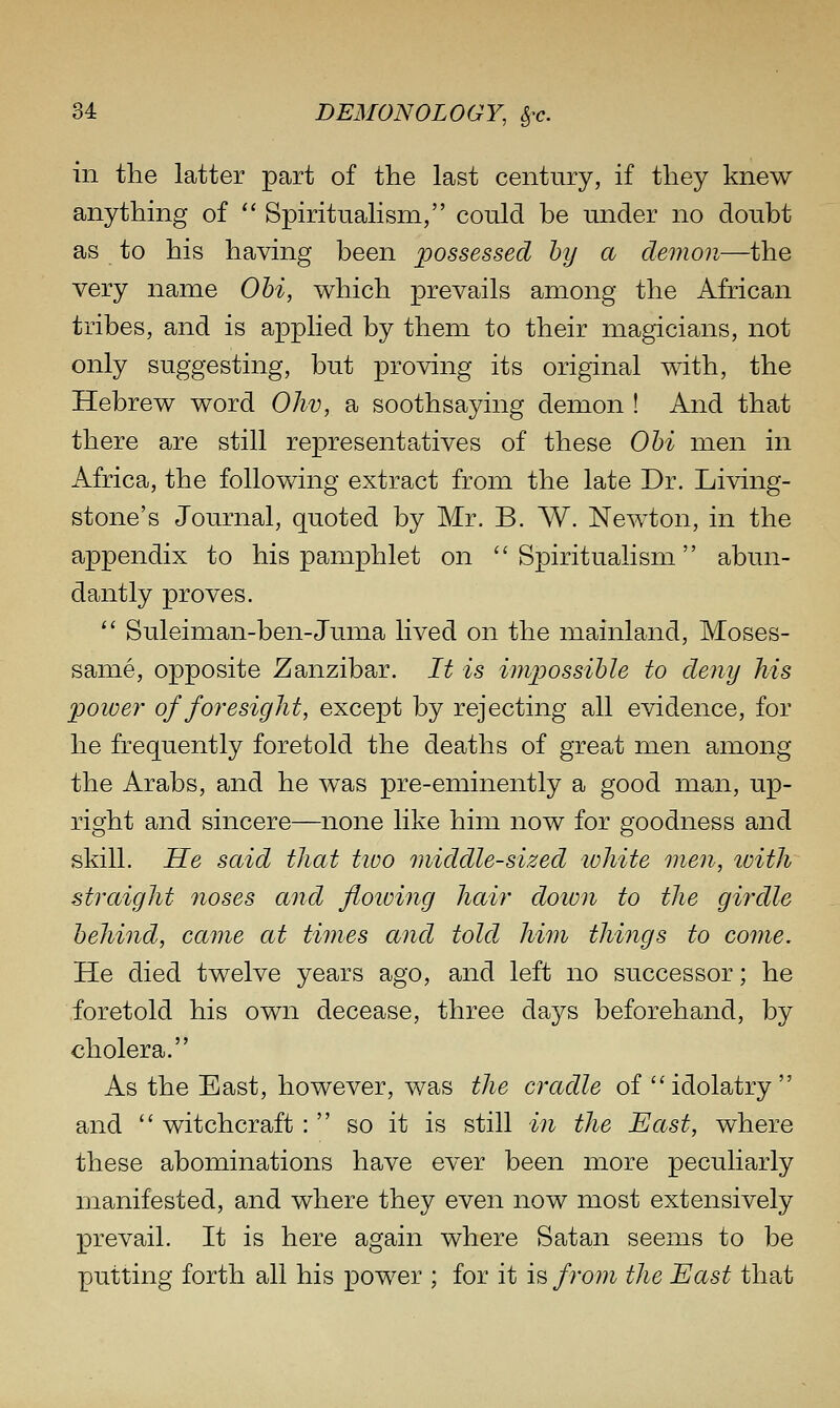 in the latter part of the last century, if they knew anything of '' Spiritualism, could be under no doubt as to his having been possessed hy a demon—the very name Ohi, which prevails among the African tribes, and is applied by them to their magicians, not only suggesting, but proving its original with, the Hebrew word Ohv, a soothsaying demon ! And that there are still representatives of these Ohi men in Africa, the following extract from the late Dr. Living- stone's Journal, quoted by Mr. B. W. Newton, in the appendix to his pamphlet on Spiritualism abun- dantly proves.  Suleiman-ben-Juma lived on the mainland, Moses- same, opposite Zanzibar. It is imjjossible to deny his power of foresight, except by rejecting all evidence, for he frequently foretold the deaths of great men among the Arabs, and he was pre-eminently a good man, up- right and sincere—none like him now for goodness and skill. He said that tioo middle-sized lohite wxn, tvith straight noses and floioing hair down to the girdle behind, came at times and told him things to come. He died twelve years ago, and left no successor; he foretold his own decease, three days beforehand, by cholera. As the East, however, was the cradle of ''idolatry and  witchcraft :  so it is still in the East, where these abominations have ever been more peculiarly manifested, and where they even now most extensively prevail. It is here again where Satan seems to be putting forth all his power ; for it is from the East that