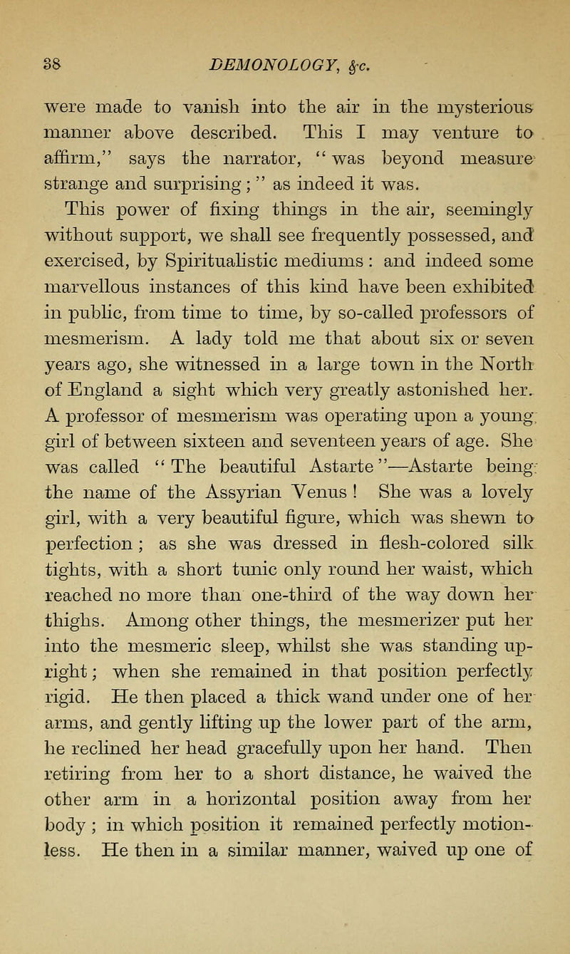 were made to vanish into the air in the inysteriou& manner above described. This I may venture to affirm, says the narrator, was beyond measure strange and surprising; as indeed it was. This power of fixing things in the air, seemingly without support, we shall see frequently possessed, and exercised, by Spiritualistic mediums : and indeed some marvellous instances of this kind have been exhibited in public, from time to time, by so-called professors of mesmerism. A lady told me that about six or seven years ago, she witnessed in a large town in the North of England a sight which very greatly astonished her. A professor of mesmerism was operating upon a young, girl of between sixteen and seventeen years of age. She was called ''The beautiful Astarte—Astarte being, the name of the Assyrian Venus ! She was a lovely girl, with a very beautiful figure, which was shewn to perfection; as she was dressed in flesh-colored silk tights, with a short tunic only round her waist, which reached no more than one-third of the way down her thighs. Among other things, the mesmerizer put her into the mesmeric sleep, whilst she was standing up- right ; when she remained in that position perfectlj^ rigid. He then placed a thick wand under one of her arms, and gently lifting up the lower part of the arm, he reclined her head gracefully upon her hand. Then retiring from her to a short distance, he waived the other arm in a horizontal position away from her body ; in which position it remained perfectly motion- less. He then in a similar manner, waived up one of