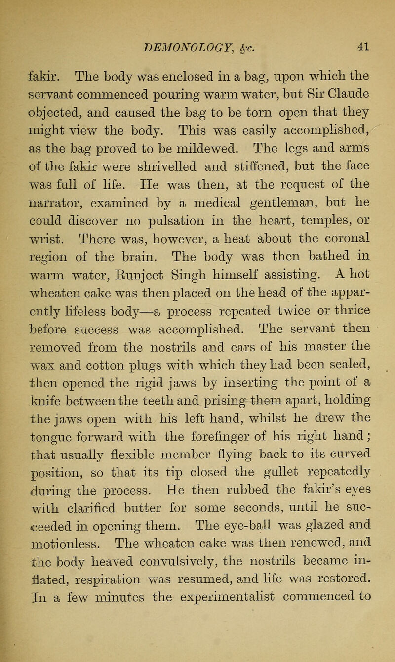 fakir. The body was enclosed in a bag, upon wbicli the servant commenced pouring warm water, but Sir Claude objected, and caused the bag to be torn open that they might view the body. This was easily accomplished, as the bag proved to be mildewed. The legs and arms of the fakir were shrivelled and stiffened, but the face was fall of life. He was then, at the request of the narrator, examined by a medical gentleman, but he could discover no pulsation in the heart, temples, or v/rist. There was, however, a heat about the coronal region of the brain. The body was then bathed in warm water, Kunjeet Singh himself assisting. A hot wheaten cake was then placed on the head of the appar- ently lifeless body—a process repeated twice or thrice before success was accomplished. The servant then removed from the nostrils and ears of his master the wa,x and cotton plugs with which they had been sealed, then opened the rigid jaws by inserting the point of a knife between the teeth and prising them apart, holding the jaws open with his left hand, whilst he drew the tongue forward with the forefinger of his right hand; that usually flexible member flying back to its curved position, so that its tip closed the gullet repeatedly during the process. He then rubbed the fakir's eyes with clarified butter for some seconds, until he suc- ceeded in opening them. The eye-ball was glazed and motionless. The wheaten cake was then renewed, and the body heaved convulsively, the nostrils became in- flated, respiration was resumed, and life was restored. In a few minutes the experimentalist commenced to