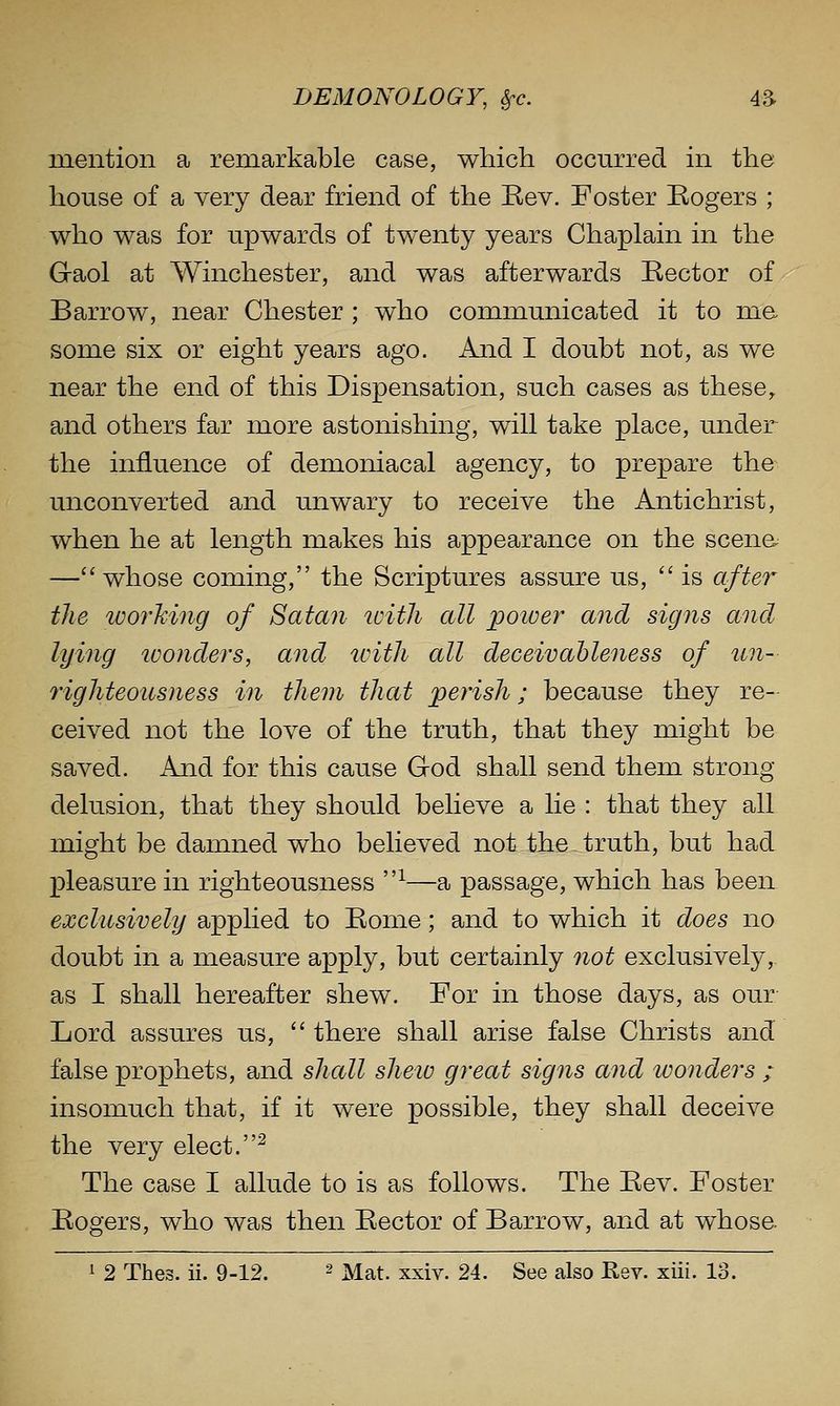 mention a remarkable case, which occurred in the house of a very dear friend of the Rev. Foster Rogers ; who was for upwards of twenty years Chaplain in the G-aol at Winchester, and was afterwards Rector of Barrow, near Chester ; who communicated it to ma some six or eight years ago. And I doubt not, as we near the end of this Dispensation, such cases as these, and others far more astonishing, will take place, under the influence of demoniacal agency, to prepare the unconverted and unwary to receive the Antichrist, when he at length makes his appearance on the scenes — whose coming, the Scriptures assure us, is after the working of Satan with all poiver and signs and lying wonders, and ivith all deceivableness of tin- righteousness in them that perish; because they re- ceived not the love of the truth, that they might be saved. And for this cause God shall send them strong delusion, that they should believe a lie : that they all might be damned who believed not the truth, but had pleasure in righteousness ^—a passage, which has been exclusively applied to Rome; and to which it does no doubt in a measure apply, but certainly not exclusively,, as I shall hereafter shew. For in those days, as our- Lord assures us, there shall arise false Christs and false prophets, and shall shew great signs and wonders ; insomuch that, if it were possible, they shall deceive the very elect.^ The case I allude to is as follows. The Rev. Foster Rogers, who was then Rector of Barrow, and at whosa