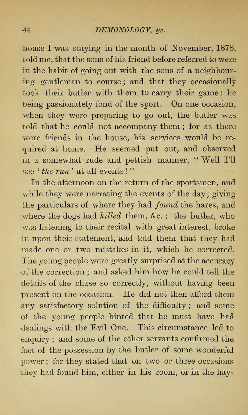 house I was staying in the month of November, 1878, told me, that the sons of his friend before referred to were in the habit of going out with the sons of a neighbour- ing gentleman to course; and that they occasionally took their butler with them to carry their game: he being passionately fond of the sport. On one occasion, when they were preparing to go out, the butler was told that he could not accompany them ; for as there were friends in the house, his services would be re- quired at home. He seemed put out, and observed in a somewhat rude and pettish manner,  Well I'll see ' the run ' at all events !  In the afternoon on the return of the sportsmen, and w^hile they were narrating the events of the day; giving the particulars of where they had found the hares, and where the dogs had hilled them, &c. ; the butler, who was listening to their recital with great interest, broke in upon their statement, and told them that they had made one or two mistakes in it, which he corrected. The young people were greatly surprised at the accuracy of the correction ; and asked him how he could tell the details of the chase so correctly, without having been present on the occasion. He did not then afford them any satisfactory solution of the difficulty; and some of the young people hinted that he must have had dealings with the Evil One. This circumstance led to enquiry ; and some of the other servants confirmed the fact of the possession by the butler of some wonderful X30wer; for they stated that on two or three occasions they had found him, either in his room, or in the hay-