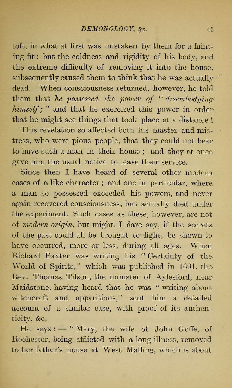 loft, in what at first was mistaken by tlieni for a faint- ing fit: but the coldness and rigidity of his body, and the extreme difficulty of removing it into the house, subsequently caused them to think that he was actually dead. When consciousness returned, however, he told them that he possessed the poiver of '^ disembodyingj himself; and that he exercised this power in order- that he might see things that took place at a distance L' This revelation so affected both his master and mis- tress, who were pious people, that they could not bear to have such a man in their house ; and they at onca gave him the usual notice to leave their service. Since then I have heard of several other modern cases of a like character; and one in particular, whera a man so possessed exceeded his powers, and never again recovered consciousness, but actually died under the experiment. Such cases as these, however, are not. of modern origin, but might, I dare say, if the secret a of the past could all be brought to light, be shewn to have occurred, more or less, during all ages. When Bichard Baxter was writing his Certainty of the- World of Spirits, which was published in 1691, the- Rev. Thomas Tilson, the minister of Aylesford, near Maidstone, having heard that he was writing about witchcraft and apparitions, sent him a detailed account of a similar case, with proof of its authen- ticity, &c. He says : — '' Mary, the wife of John Goffe, of Rochester, being afflicted with a long illness, removed to her father's house at West Mailing, which is about