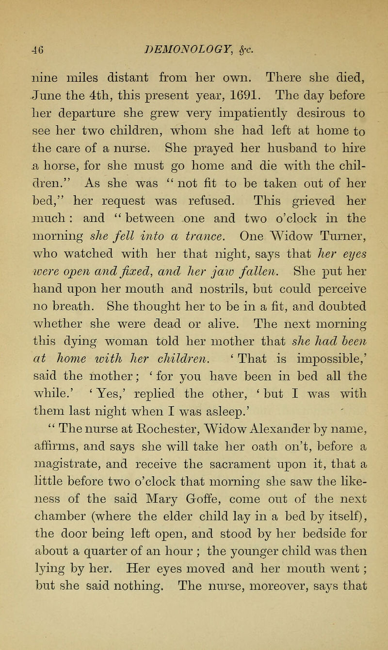 nine miles distant from her own. There she died, June the 4th, this present year, 1691. The day before her departure she grew very impatiently desirous to see her two children, whom she had left at home to the care of a nurse. She prayed her husband to hire Bj horse, for she must go home and die with the chil- dren. As she was not fit to be taken out of her bed, her request was refused. This grieved her much: and between one and two o'clock in the morning she fell into a trance. One Widow Turner, who watched with her that night, says that her eyes were open and fixed, and her jaw fallen. She put her hand upon her mouth and nostrils, but could perceive no breath. She thought her to be in a fit, and doubted v/hether she were dead or alive. The next morning this dying woman told her mother that she had been at home ivith her children. ' That is impossible,' said the mother; ' for you have been in bed all the while.' ' Yes,' replied the other, ' but I was with them last night when I was asleep.' The nurse at Rochester, Widow Alexander by name, afiirms, and says she will take her oath on't, before a magistrate, and receive the sacrament upon it, that a little before two o'clock that morning she saw the like- ness of the said Mary Goffe, come out of the next chamber (where the elder child lay in a bed by itself), the door being left open, and stood by her bedside for about a quarter of an hour ; the younger child was then lying by her. Her eyes moved and her mouth went; but she said nothing. The nurse, moreover, says that