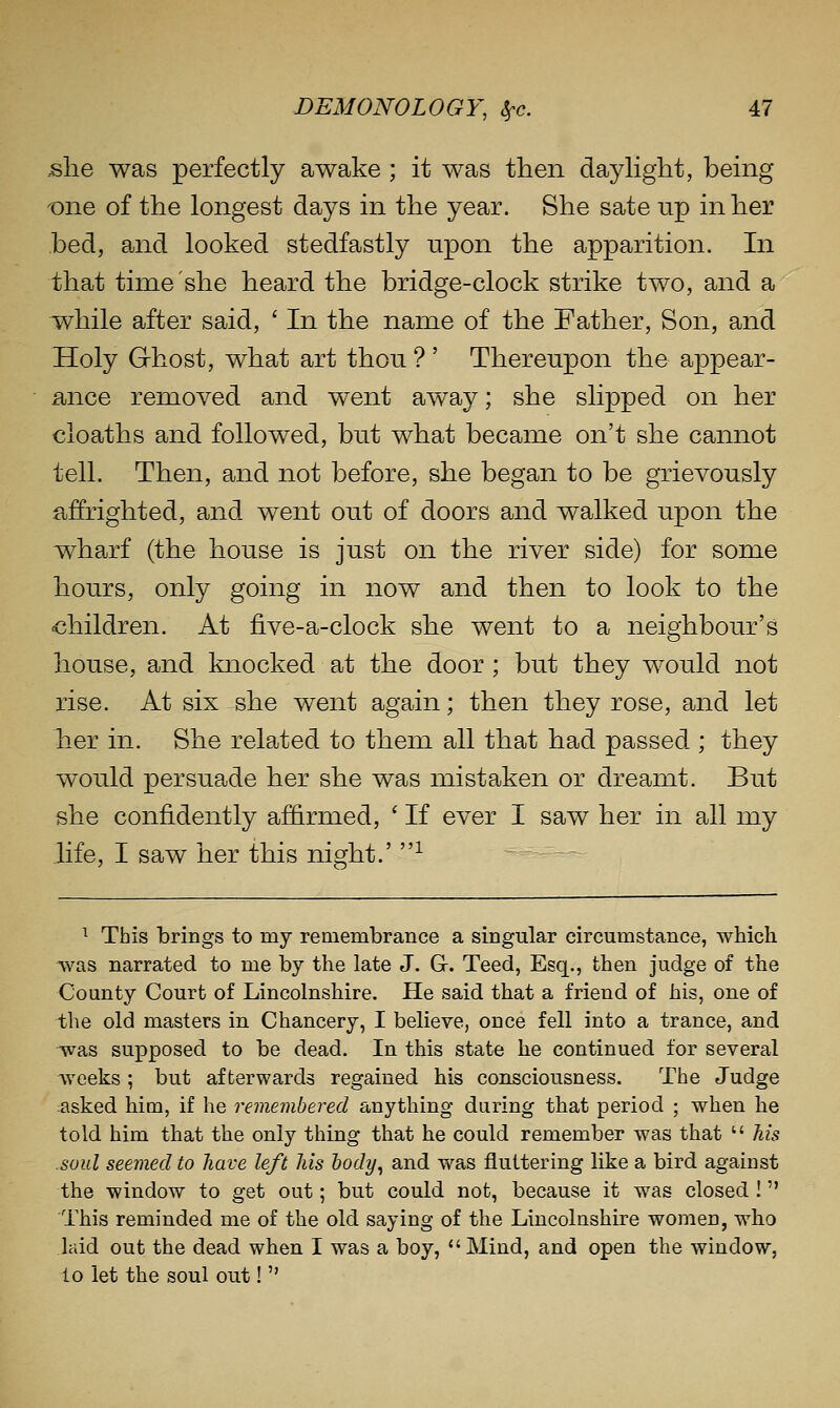 she was perfectly awake ; it was then daylight, being t^ne of the longest days in the year. She sate up in her bed, and looked stedfastly upon the apparition. In that time she heard the bridge-clock strike two, and a Tvhile after said, ' In the name of the Father, Son, and Holy Grhost, what art thou ? ' Thereupon the appear- ance removed and went away; she slipped on her cloaths and followed, bu.t what became on't she cannot tell. Then, and not before, she began to be grievously affrighted, and went out of doors and walked upon the wharf (the house is just on the river side) for some hours, only going in now and then to look to the children. At five-a-clock she went to a neighbour's house, and knocked at the door; but they would not rise. At six she went again; then they rose, and let her in. She related to them all that had passed ; they would persuade her she was mistaken or dreamt. But she confidently affirmed, ' If ever I saw her in all my life, I saw her this night.' ■'■ ^ This brings to my remembrance a singular circumstance, which was narrated to me by the late J. G. Teed, Esq., then judge of the County Court of Lincolnshire. He said that a friend of his, one of the old masters in Chancery, I believe, once fell into a trance, and was supposed to be dead. In this state he continued for several Aveeks; but afterwards regained his consciousness. The Judge asked him, if he remembered anything during that period ; when he told him that the only thing that he could remember was that  his .soul seemed to have left his hody^ and was fluttering like a bird against the window to get out; but could not, because it was closed ! This reminded me of the old saying of the Lincolnshire women, who laid out the dead when I was a boy, Mind, and open the window, to let the soul out! 