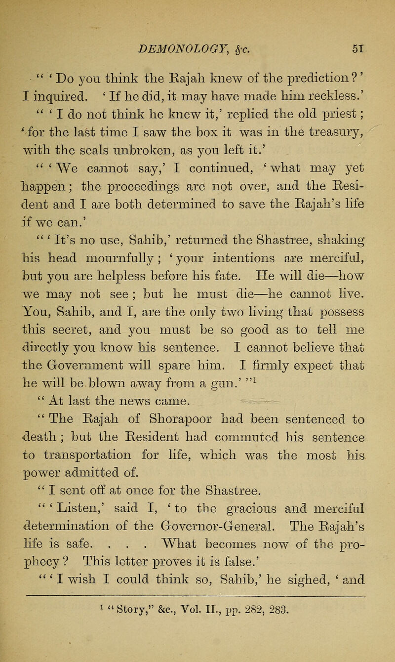 '' ' Do you think the Eajah knew of the prediction?' I inquired. ' If he did, it may have made him reckless.'  ' I do not think he knew it,' repHed the old priest; ^'for the last time I saw the box it was in the treasury, with the seals unbroken, as you left it.' '' ' We cannot say,' I continued, ' what may yet happen; the proceedings are not over, and the Resi- dent and I are both determined to save the Eajah's life if we can.'  ' It's no use, Sahib,' returned the Shastree, shaking his head mournfully; ' your intentions are merciful, but you are helpless before his fate. He will die—how we may not see ; but he must die—he cannot live. You, Sahib, and I, are the only two living that possess t]his secret, and you must be so good as to tell me ■directly you know his sentence. I cannot believe that the Government will spare him. I firmly expect that he will be blown away from a gun.' ^  At last the news came.  The Rajah of Shorapoor had been sentenced to death ; but the Resident had connnuted his sentence to transportation for life, v/hich was the most his power admitted of.  I sent off at once for the Shastree.  ' Listen,' said I, ' to the gracious and merciful determination of the Governor-General. The Rajah's life is safe. . . . What becomes now of the pro- phecy ? This letter proves it is false.' ''' I wish I could think so. Sahib,' he sighed, ' and