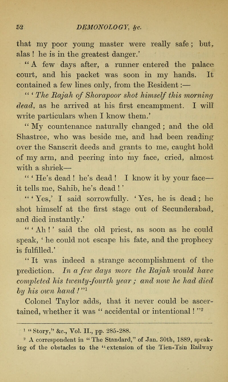 that my poor young master were really safe ; but^ alas ! he is in the greatest danger.'  A few days after, a rmmer entered the palace court, and his packet was soon in my hands. It contained a few lines only, from the Besident:—  ' The BajaJi of Bhoraijoor shot himself this onorning dead, as he arrived at his first encampment. I will write particulars when I know them.'  My countenance naturally changed ; and the old Shastree, who was beside me, and had been reading^ over the Sanscrit deeds and grants to me, caught hold of my arm, and peering into my face, cried, almost with a shriek—  ' He's dead ! he's dead ! I know it by your face—- it tells me. Sahib, he's dead ! '  ' Yes,' I said sorrowfully. ' Yes, he is dead; he shot himself at the first stage out of Secunderabad,. and died instantly.'  ' Ah ! ' said the old priest, as soon as he could speak, ' he could not escape his fate, and the prophecy is fulfilled.'  It was indeed a strange accomplishment of the prediction. In a feiv days more the Bajah luould have completed his tioentyf^ourth year ; and notv he had died hy his own hand ! ^ Colonel Taylor adds, that it never could be ascer- tained, whether it was  accidental or intentional! ^ 1  Story, &c., Vol. II., pp. 285-288. ^ A correspondent in  The Standard, of Jan. 80th, 1889, speak- ing of the obstacles to the extension of the Tien-Tsin Eailway