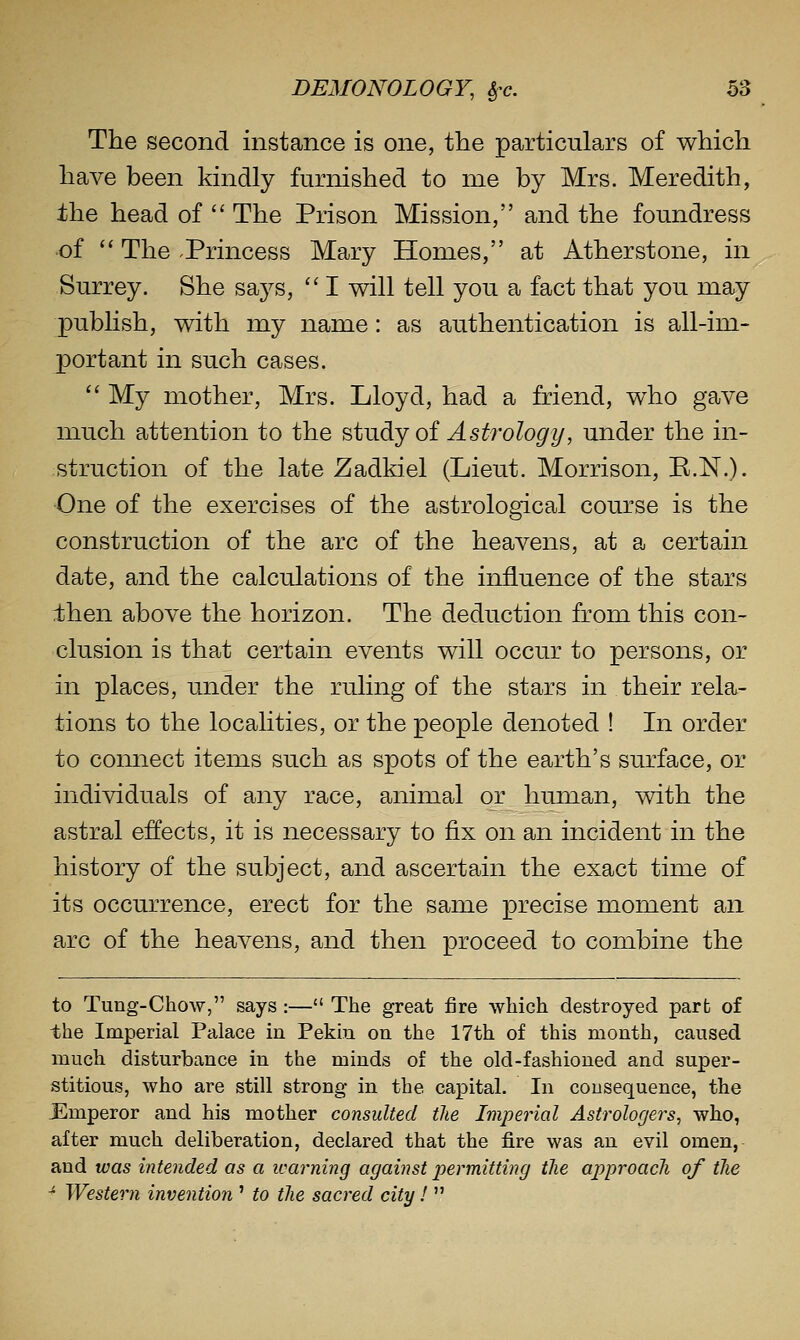 The second instance is one, the particulars of which have been kindly furnished to me by Mrs. Meredith, the head of The Prison Mission, and the foundress of '' The .Princess Mary Homes, at Atherstone, in Surrey. She says, I will tell you a fact that you may publish, with my name: as authentication is all-im- X3ortant in such cases. My mother, Mrs. Lloyd, had a friend, who gave much attention to the study oi Astrology, under the in- struction of the late Zadkiel (Lieut. Morrison, R.N.). ■One of the exercises of the astrological course is the construction of the arc of the heavens, at a certain date, and the calculations of the influence of the stars then above the horizon. The deduction from this con- clusion is that certain events will occur to persons, or in places, under the ruling of the stars in their rela- tions to the localities, or the people denoted ! In order to connect items such as spots of the earth's surface, or individuals of any race, animal or human, with the astral effects, it is necessary to fix on an incident in the history of the subject, and ascertain the exact time of its occurrence, erect for the same precise moment an arc of the heavens, and then proceed to combine the to Tung-Chow, says :— The great fire which destroyed part of the Imperial Palace in Pekin on the 17th of this month, caused much disturbance in the minds of the old-fashioned and super- stitious, who are still strong in the capital. In cousequence, the Emperor and his mother consulted the Imperial Astrologers, who, after much deliberation, declared that the fire was an evil omen, and was intended as a learning against permitting the approach of the ■^ Western invention ' to the sacred city!