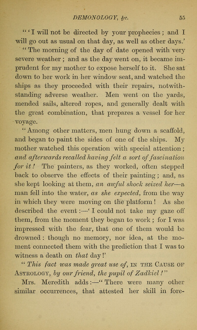 ''' I will not be directed by your prophecies ; and I will go out as usual on tliat day, as well as other days.' The morning of the day of date opened with very severe weather ; and as the day went on, it became im- prudent for my mother to expose herself to it. She sat down to her work in her window seat, and watched the ships as they proceeded with their repairs, notwith- standing adverse weather. Men went on the yards, mended sails, altered ropes, and generally dealt with the great combination, that prepares a vessel for her voyage. Among other matters, men hung down a scaffold, and began to paint the sides of one of the ships. My mother watched this operation with special attention; and afterivards recalled having felt a sort of fascination for it! The painters, as they worked, often stepped back to observe the effects of their painting; and, as she kept looking at them, an aiofid shock seized her—a man fell into the water, as she expected, from the way in which they were moving on the platform ! As she described the event :—' I could not take my gaze oft' them, from the moment they began to work ; for I was impressed v/ith the fear, that one of them would be drowned : though no memory, nor idea, at the mo- ment connected them with the prediction that I was to witness a death on that day 1' This fact ivas made great use of, in the Cause of x\sTEOLoaY, hy our friend, the pupil of Zadkiel! Mrs. Meredith adds :— There were many other similar occurrences, that attested her skill in fore-