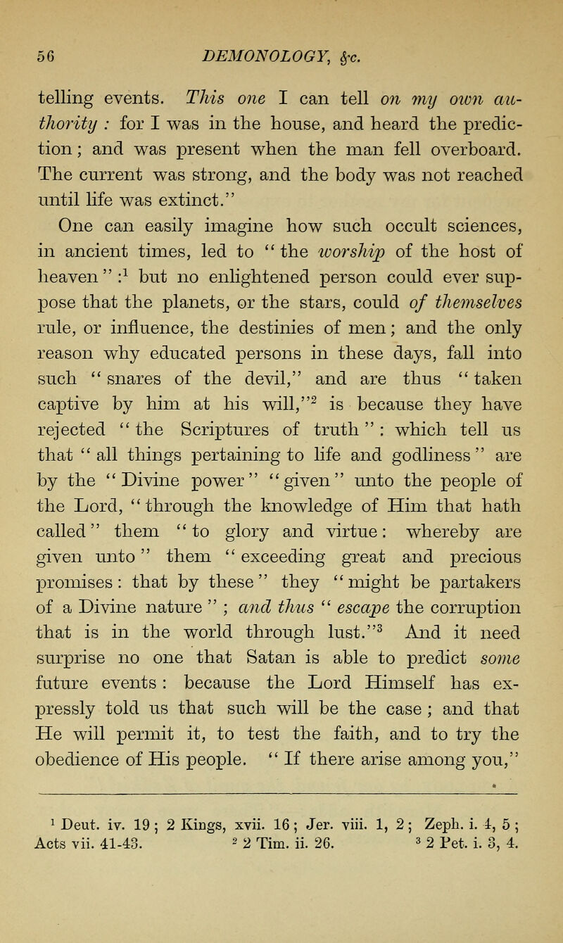 telling events. This one I can tell on my own au- thority : for I was in the house, and heard the predic- tion ; and was present when the man fell overboard. The current was strong, and the body was not reached until life was extinct. One can easily imagine how such occult sciences, in ancient times, led to  the worship) of the host of heaven  :^ but no enlightened person could ever sup- pose that the planets, or the stars, could of themselves rule, or influence, the destinies of men; and the only reason why educated persons in these days, fall into such  snares of the devil, and are thus  taken captive by him at his will,^ is because they have rejected  the Scriptures of truth : which tell us that  all things pertaining to life and godliness  are by the Divine power given unto the people of the Lord, through the knowledge of Him that hath called them to glory and virtue: whereby are given unto them  exceeding great and precious promises: that by these they might be partakers of a Divine nature  ; and thus  escape the corruption that is in the world through lust.^ And it need surprise no one that Satan is able to predict some future events : because the Lord Himself has ex- pressly told us that such will be the case ; and that He will permit it, to test the faith, and to try the obedience of His people.  If there arise among you, ^ Dent. iv. 19 ; 2 Kings, xvii. 16; Jer. viii. 1, 2; Zeph. i. 1, 5 ; Acts vii. 41-43. 2 2 Tim. ii. 26. ^ 2 Tet. i. 3, 4.