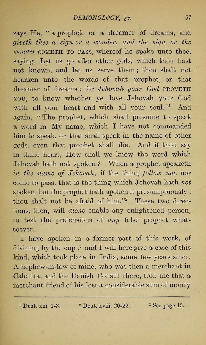 says He, a prophet, or a dreamer of dreams, and giveth thee a sign or a ivonder, and the sign or the wonder cometh to pass, whereof he spake unto thee, saying. Let us go after other gods, which thou hast not known, and let us serve them; thou shalt not hearken unto the words of that prophet, or that dreamer of dreams : for Jehovah your God peoveth YOU, to know whether ye love Jehovah your God with all your heart and with all your soul.^ And again, The prophet, which shall presume to speak a word in My name, which I have not commanded him to speak, or that shall speak in the name of other gods, even that prophet shall die. And if thou say in thine heart. How shall we know the word which Jehovah hath not spoken ? When a prophet speaketh in the name of Jehovah, if the thing folloio not, nor come to pass, that is the thing which Jehovah hath not spoken, but the prophet hath spoken it presumptuously : thou shalt not be afraid of him.^ These two direc- tions, then, will alone enable any enlightened person, to test the pretensions of any false prophet what- soever. I have spoken in a former part of this work, of divining by the cup ;^ and I will here give a case of this kind, which took place in India, some few years since. A nephew-in-law of mine, who was then a merchant in Calcutta, and the Danish Consul there, told me that a merchant friend of his lost a considerable sum of money 1 Deut. xiii. 1-3. ^ pg^^t. xviii. 20-22. ^ gge page 13.