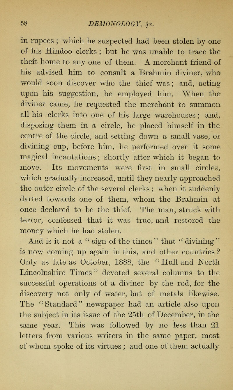 in rupees ; Vv^hich he suspected had been stolen by one of his Hindoo clerks ; but he was unable to trace the theft home to any one of them. A merchant friend of his advised him to consult a Brahmin diviner, who would soon discover who the thief was; and, acting upon his suggestion, he employed him. Wlien the diviner came, he requested the merchant to smnmon all his clerks into one of his large v/a^rehouses; and, disposing them in a circle, he placed himself in the centre of the circle, and setting down a small vase, or divining cup, before him, he performed over it some magical incantations; shortly after which it began to move. Its movements were first in small circles, which gradually increased, until they nearly approached the outer circle of the several clerks; when it suddenlj^ darted towards one of them, w^hom the Brahmin at once declared to be the thief. The man, struck with terror, confessed that it was true, and restored the money which he had stolen. And is it not a sign of the times that '' divining is now coming up again in this, and other countries ? Only as late as October, 1888, the ''Hull and North Lincolnshire Times devoted several columns to the successful operations of a diviner by the rod, for the discovery not only of water, but of metals likewise. The ''Standard newspaper had an article also upon the subject in its issue of the 25th of December, in the same year. This was followed by no less than 21 letters from various writers in the ssjine paper, most of whom spoke of its virtues ; and one of them actually