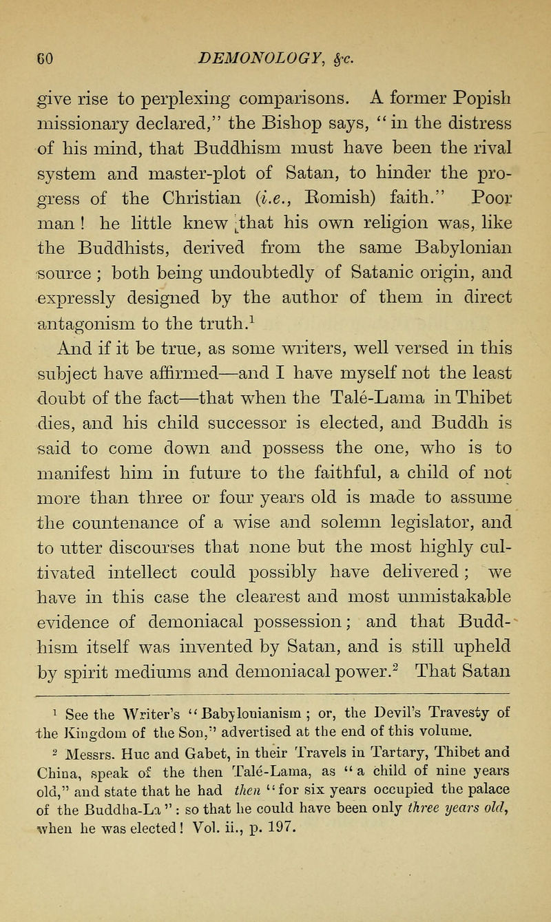 give rise to perplexing comparisons. A former Popish missionary declared, the Bishop says, in the distress of his mind, that Buddhism must have been the rival system and master-plot of Satan, to hinder the pro- gress of the Christian {i.e., Eomish) faith. Poor man! he little knew j^that his own religion was, like the Buddhists, derived from the same Babylonian source ; both being undoubtedly of Satanic origin, and expressly designed by the author of them in direct antagonism to the truth.^ And if it be true, as some writers, well versed in this subject have affirmed—and I have myself not the least doubt of the fact—that when the Tale-Lama in Thibet dies, and his child successor is elected, and Buddh is said to come down and possess the one, who is to manifest him in future to the faithful, a child of not more than three or four years old is made to assume the countenance of a wise and solemn legislator, and to utter discourses that none but the most highly cul- tivated intellect could possibly have delivered; we have in this case the clearest and most unmistakable evidence of demoniacal possession; and that Budd- hism itself was invented by Satan, and is still upheld by spirit mediums and demoniacal power.^ That Satan ^ Seethe Writer's '' Babj lomanism ; or, the Devil's Travesty of the Kingdom of the Son, advertised at the end of this volume. 2 Messrs. Hue and Gabet, in their Travels in Tartary, Thibet and China, speak of the then Tale-Lama, as a child of nine years old, and state that he had then for six years occupied the palace of the Buddha-La : so that he could have been only three years oldj when he was elected ! Vol. ii., p. 197.